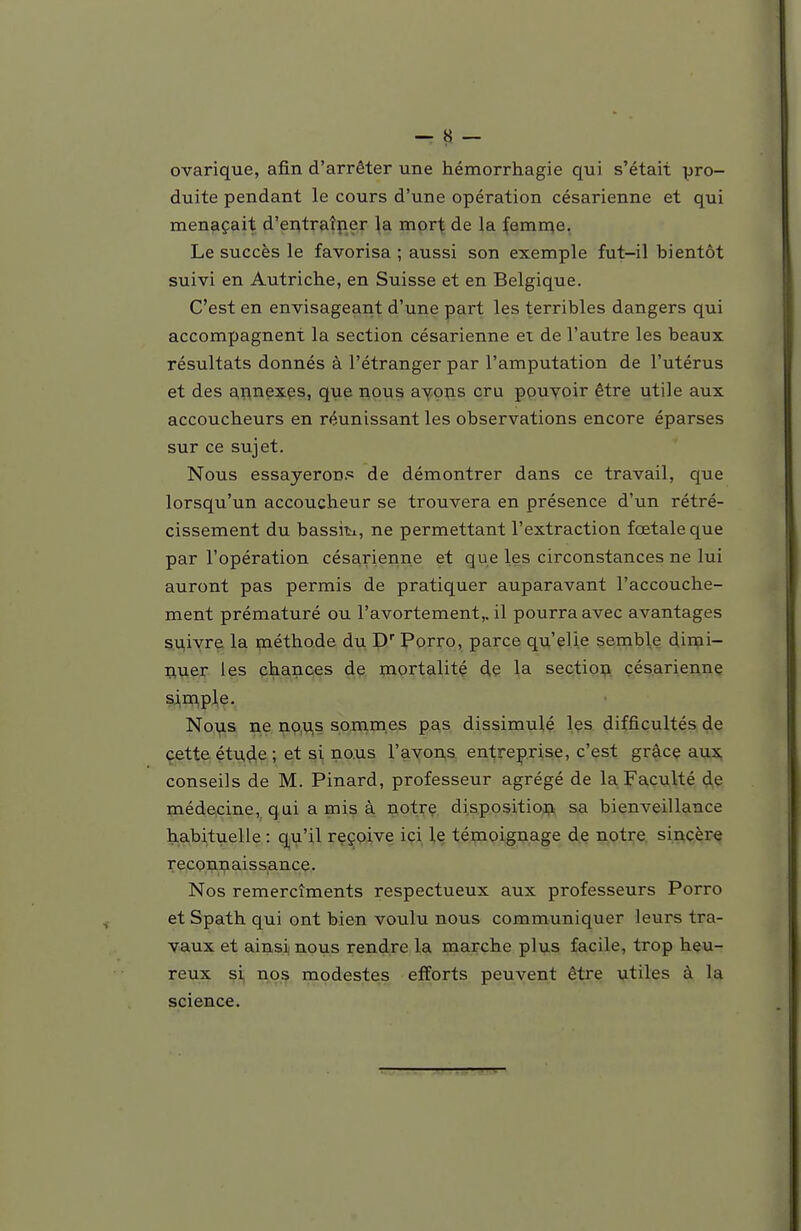 ovarique, afin d'arrêter une hémorrhagie qui s'était pro- duite pendant le cours d'une opération césarienne et qui menaçait d'ei^traîper la mort de la femn^e. Le succès le favorisa ; aussi son exemple fut-il bientôt suivi en Autriche, en Suisse et en Belgique. C'est en envisageant d'une part les terribles dangers qui accompagnent la section césarienne et de l'autre les beaux résultats donnés à l'étranger par l'amputation de l'utérus et des a,nnexçs, que Rpus aYççis cru ppuyoir être utile aux accoucheurs en réunissant les observations encore éparses sur ce sujet. Nous essayeroD.': de démontrer dans ce travail, que lorsqu'un accoucheur se trouvera en présence d'un rétré- cissement du bassiti, ne permettant l'extraction fœtale que par l'opération césarienne et que les circonstances ne lui auront pas permis de pratiquer auparavant l'accouche- ment prématuré ou l'avortement,. il pourra avec avantages siiivre la méthode du D' Porro, parce qu'elle semble dimi- riuer les chances de mortalité de la sectiop césarienne si,rn,ple. Nous ne i?.o,y,s sommes pas dissimulé les difficultés de cette. étu,(^e ; et si no.us l'avons entreprise, c'est grâcç aux, conseils de M. Pinard, professeur agrégé de la Faculté de médecine, qui a mis à notirç. dispositioji sa bienveillance habituelle : qu'il reçoive ici le témoignage d,e notre, sincère reconnaissance. Nos remercîments respectueux aux professeurs Porro et Spath qui ont bien voulu nous communiquer leurs tra- vaux et ainsi nous rendre la marche plus facile, trop he^u- reux si nos modestes efforts peuvent être utiles à la science.