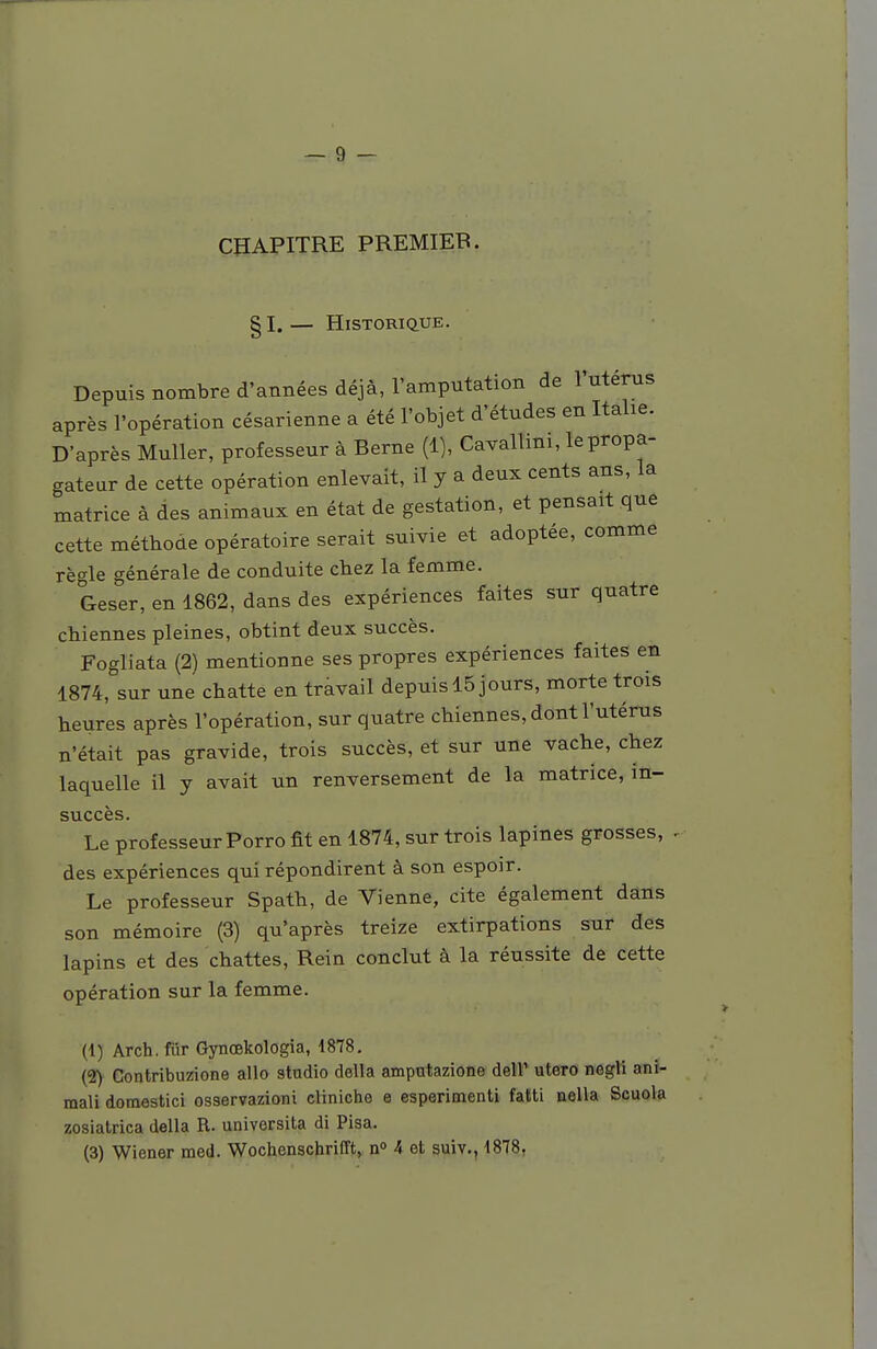 CHAPITRE PREMIER. § I. — Historique. Depuis nombre d'années déjà, l'amputation de l'utérus après l'opération césarienne a été l'objet d'études en Italie. D'après Muller, professeur à Berne (1), Cavallini, le propa- gateur de cette opération enlevait, il y a deux cents ans, la matrice à des animaux en état de gestation, et pensait que cette méthode opératoire serait suivie et adoptée, comme règle générale de conduite chez la femme. Geser, en 1862, dans des expériences faites sur quatre chiennes pleines, obtint deux succès. Fogliata (2) mentionne ses propres expériences faites en 1874, sur une chatte en travail depuis 15 jours, morte trois heures après l'opération, sur quatre chiennes, dont l'utérus n'était pas gravide, trois succès, et sur une vache, chez laquelle il y avait un renversement de la matrice, in- succès. Le professeur Porro fit en 1874, sur trois lapines grosses, . des expériences qui répondirent à son espoir. Le professeur Spath, de Vienne, cite également dans son mémoire (3) qu'après treize extirpations sur des lapins et des chattes, Rein conclut à la réussite de cette opération sur la femme. (1) Arch. fur Gynœkologia, 1878. (2) Contribuzione allo studio délia amputazione dell' utero negli anî- mali domestici osservazioni cliniche e esperimenti fatti nella Scuola zosiatrica délia R. universita di Pisa. (3) Wiener med. Wochenschrifît, n° 4 et suiv., 1878,