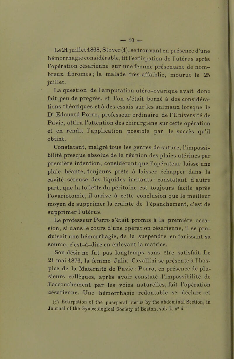 Le 21 juillet 1868, Stover (1), se trouvant en présence d'une hémorrhagieconsidérable,fitl'extirpation de l'utérus après l'opération césarienne sur une femme présentant de nom- breux fibromes ; la malade très-affaiblie, mourut le 25 juillet. La question de l'amputation utéro-ovarique avait donc fait peu de progrès, et l'on s'était borné à des considéra- tions théoriques et à des essais sur les animaux lorsque le D' Edouard Porro, professeur ordinaire de l'Université de Pavie, attira l'attention des chirurgiens sur cette opération et en rendit l'application possible par le succès qu'il obtint. Constatant, malgré tous les genres de suture, l'impossi- bilité presque absolue de la réunion des plaies utérines par première intention, considérant que l'opérateur laisse une plaie béante, toujours prête à laisser échapper dans la cavité séreuse des liquides irritants : constatant d'autre part, que la toilette du péritoine est toujours facile après l'ovariotomie, il arrive à cette conclusion que le meilleur moyen de supprimer la crainte de l'épanchement, c'est de supprimer l'utérus. Le professeur Porro s'était promis à la première occa- sion, si dans le cours d'une opération césarienne, il se pro- duisait une hémorrhagie, de la suspendre eu tarissant sa source, c'est-à-dire en enlevant la matrice. Son désir ne fut pas longtemps sans être satisfait. Le 21 mai 1876, la femme Julia Cavallini se présente à l'hos- pice de la Maternité de Pavie : Porro, en présence de plu- sieurs collègues, après avoir constaté l'impossibilité de l'accouchement par les voies naturelles, fait l'opération césarienne. Une hémorrhagie redoutable se déclare et (1) Extirpation of ttie puerpéral utérus by the abdominal Section, in Journal of the Gynœcological Society of Boston, vol. I, n» 4.