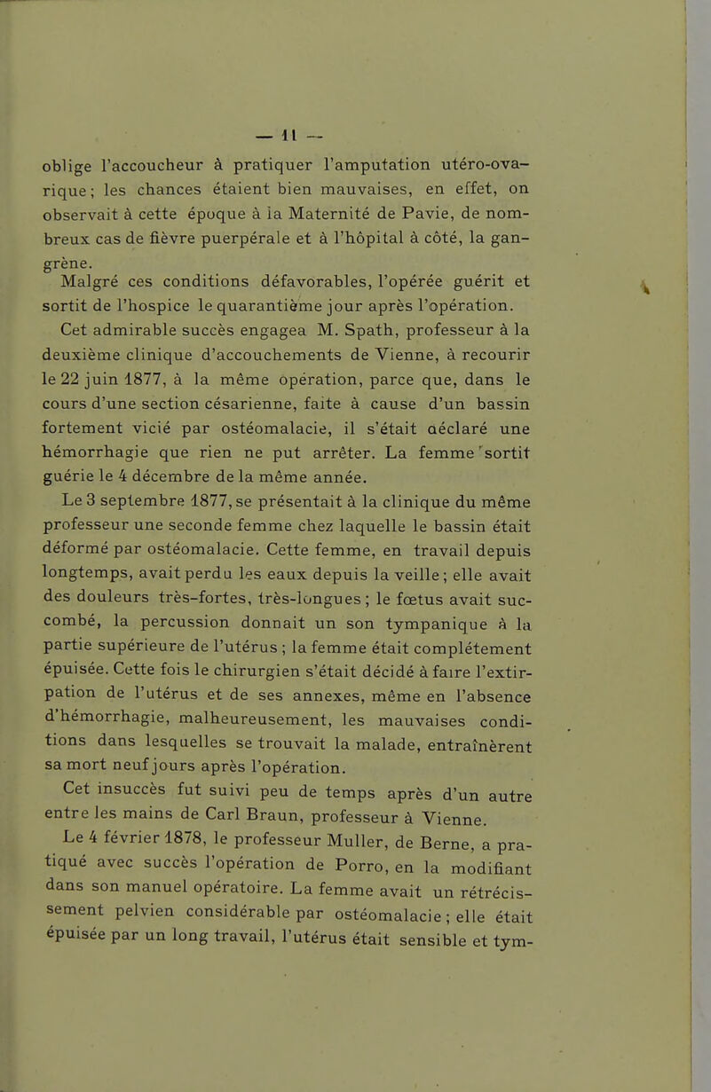 oblige l'accoucheur à pratiquer l'amputation utéro-ova- rique ; les chances étaient bien mauvaises, en effet, on observait à cette époque à ia Maternité de Pavie, de nom- breux cas de fièvre puerpérale et à l'hôpital à côté, la gan- grène. Malgré ces conditions défavorables, l'opérée guérit et sortit de l'hospice le quarantième jour après l'opération. Cet admirable succès engagea M. Spath, professeur à la deuxième clinique d'accouchements de Vienne, à recourir le 22 juin 1877, à la même opération, parce que, dans le cours d'une section césarienne, faite à cause d'un bassin fortement vicié par ostéomalacie, il s'était aéclaré une hémorrhagie que rien ne put arrêter. La femme'sortit guérie le 4 décembre de la même année. Le 3 septembre 1877, se présentait à la clinique du même professeur une seconde femme chez laquelle le bassin était déformé par ostéomalacie. Cette femme, en travail depuis longtemps, avait perdu les eaux depuis la veille; elle avait des douleurs très-fortes, très-longues; le fœtus avait suc- combé, la percussion donnait un son tympanique à la partie supérieure de l'utérus ; la femme était complètement épuisée. Cette fois le chirurgien s'était décidé à faire l'extir- pation de l'utérus et de ses annexes, même en l'absence d'hémorrhagie, malheureusement, les mauvaises condi- tions dans lesquelles se trouvait la malade, entraînèrent sa mort neuf jours après l'opération. Cet insuccès fut suivi peu de temps après d'un autre entre les mains de Cari Braun, professeur à Vienne. Le 4 février 1878, le professeur Muller, de Berne, a pra- tiqué avec succès l'opération de Porro, en la modifiant dans son manuel opératoire. La femme avait un rétrécis- sement pelvien considérable par ostéomalacie ; elle était épuisée par un long travail, l'utérus était sensible et tym-