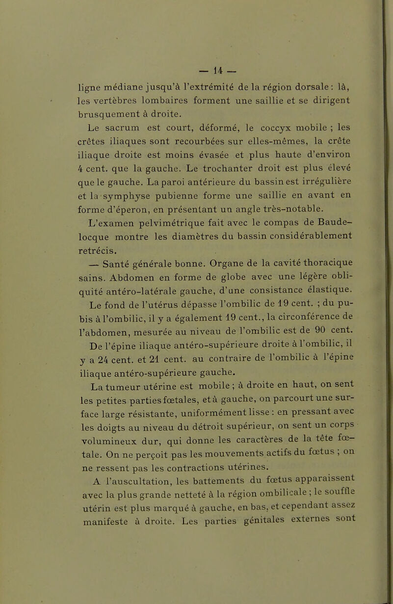 ligne médiane jusqu'à l'extrémité de la région dorsale: là, les vertèbres lombaires forment une saillie et se dirigent brusquement à droite. Le sacrum est court, déformé, le coccyx mobile ; les crêtes iliaques sont recourbées sur elles-mêmes, la crête iliaque droite est moins évasée et plus haute d'environ 4 cent, que la gauche. Le trochanter droit est plus élevé que le gauche. La paroi antérieure du bassin est irrégulière et la symphyse pubienne forme une saillie en avant en forme d'éperon, en présentant un angle très-notable. L'examen pelvimétrique fait avec le compas de Baude- locque montre les diamètres du bassin considérablement rétrécis. — Santé générale bonne. Organe de la cavité thoracique sains. Abdomen en forme de globe avec une légère obli- quité antéro-latérale gauche, d'une consistance élastique. Le fond de l'utérus dépasse l'ombilic de 19 cent. ; du pu- bis à l'ombilic, il y a également 19 cent., la circonférence de l'abdomen, mesurée au niveau de l'ombilic est de 90 cent. De l'épine iliaque antéro-supérieure droite à l'ombilic, il y a 24 cent, et 21 cent, au contraire de l'ombilic à l'épine iliaque antéro-supérieure gauche, La tumeur utérine est mobile ; à droite en haut, on sent les petites parties fœtal es, età gauche, on parcourt une sur- face large résistante, uniformément lisse : en pressant avec les doigts au niveau du détroit supérieur, on sent un corps volumineux dur, qui donne les caractères de la tête fœ- tale. On ne perçoit pas les mouvements actifs du fœtus ; on ne ressent pas les contractions utérines. A l'auscultation, les battements du fœtus apparaissent avec la plus grande netteté à la région ombilicale ; le souffle utérin est plus marqué à gauche, en bas, et cependant assez manifeste à droite. Les parties génitales externes sont