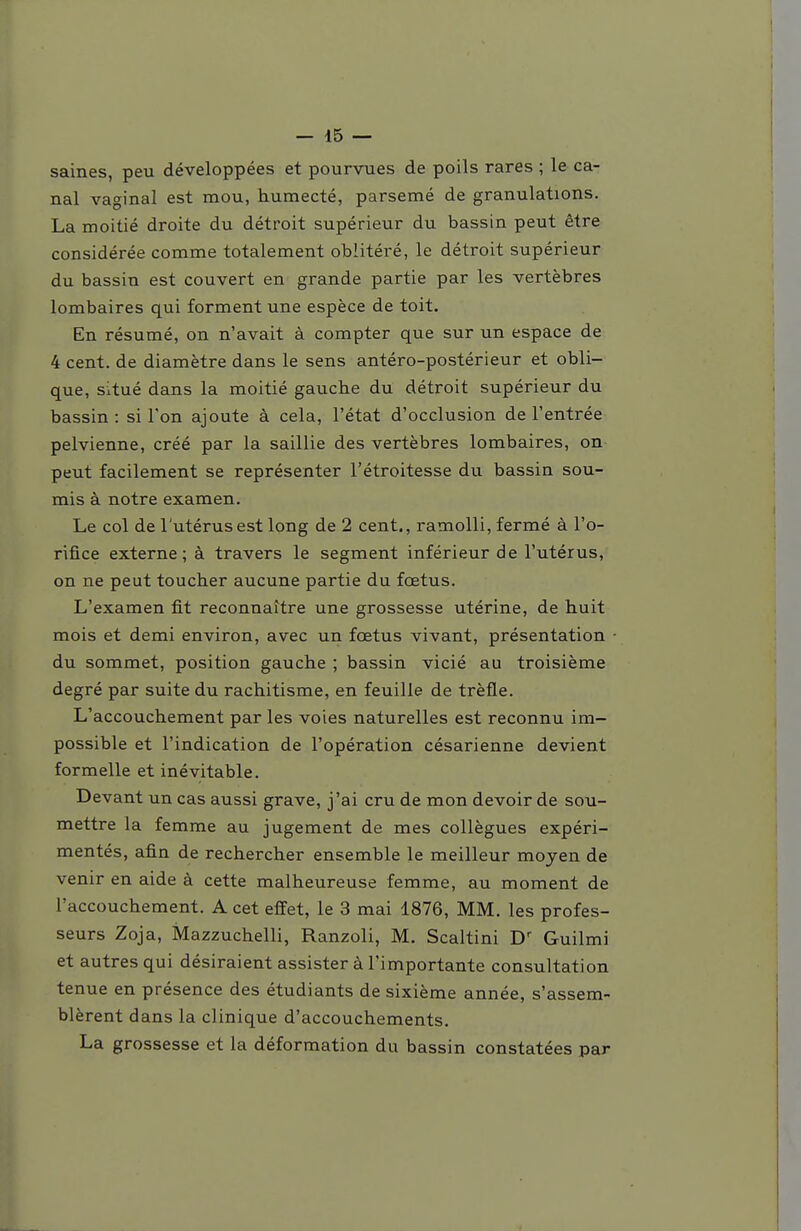 saines, peu développées et pourvues de poils rares ; le ca- nal vaginal est mou, humecté, parsemé de granulations. La moitié droite du détroit supérieur du bassin peut être considérée comme totalement oblitéré, le détroit supérieur du bassin est couvert en grande partie par les vertèbres lombaires qui forment une espèce de toit. En résumé, on n'avait à compter que sur un espace de 4 cent, de diamètre dans le sens antéro-postérieur et obli- que, situé dans la moitié gauche du détroit supérieur du bassin: si Ton ajoute à cela, l'état d'occlusion de l'entrée pelvienne, créé par la saillie des vertèbres lombaires, on peut facilement se représenter l'étroitesse du bassin sou- mis à notre examen. Le col de l'utérus est long de 2 cent., ramolli, fermé à l'o- rifice externe; à travers le segment inférieur de l'utérus, on ne peut toucher aucune partie du fœtus. L'examen fit reconnaître une grossesse utérine, de huit mois et demi environ, avec un fœtus vivant, présentation du sommet, position gauche ; bassin vicié au troisième degré par suite du rachitisme, en feuille de trèfle. L'accouchement par les voies naturelles est reconnu im- possible et l'indication de l'opération césarienne devient formelle et inévitable. Devant un cas aussi grave, j'ai cru de mon devoir de sou- mettre la femme au jugement de mes collègues expéri- mentés, afin de rechercher ensemble le meilleur moyen de venir en aide à cette malheureuse femme, au moment de l'accouchement. A cet effet, le 3 mai 1876, MM. les profes- seurs Zoja, Mazzuchelli, Ranzoli, M. Scaltini Guilmi et autres qui désiraient assister à l'importante consultation tenue en présence des étudiants de sixième année, s'assem- blèrent dans la clinique d'accouchements. La grossesse et la déformation du bassin constatées par