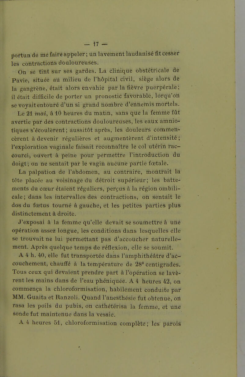 portun de me faire appeler ; un lavement laudanisé fit cesser les contractions douloureuses. On se tint sur ses gardes. La clinique obstétricale de Pavie, située au milieu de l'hôpital civil, siège alors de la gangrène, était alors envahie par la fièvre puerpérale ; il était difficile de porter un pronostic favorable, lorqu'on se voyait entouré d'un si grand nombre d'ennemis mortels. Le 21 mai, à 10 heures du matin, sans que la femrrie fût avertie par des contractions douloureuses, les eatix amnio- tiques s'écoulèrent; aussitôt après, les douleurs commen- cèrent à devenir régulières et augmentèrent d'intensité ; l'exploration vaginale faisait reconnaître le col utérin rac- courci, ouvert à peine pour permettre l'introduction du doigt; on ne sentait par le vagin aucune partie fœtale. La palpation de l'abdomen, au contraire, montrait la tête placée au voisinage du détroit supérieur; les batte- ments du cœur étaient réguliers, la région ombili- cale ; dans les intervalles des contractions, on sentait le dos du fœtus tourné à gauche, et les petites parties plus distinctement à droite. J'exposai à la femme qu'elle devait se soumettre à une opération assez longue, les conditions dans lesquelles elle se trouvait ne lui permettant pas d'accoucher naturelle- ment. Après quelque temps de réflexion, elle se soumit. A 4 h. 40, elle fut transportée dans l'amphithéâtre d'ac- couchement, chauffé à la température de 28° centigrades. Tous ceux qui devaient prendre part à l'opération se lavè- rent les mains dans de l'eau phéniquée. A 4 heures 42, on commença la chloroformisation, habilement conduite par MM. Guaita et Ranzoli. Quand l'auesthésie fut obtenue, on rasa les poils du pubis, on cathétérisa la femme, et une sonde fut maintenue dans la vessie. A 4 heures 51, chloroformisation complète; les parois