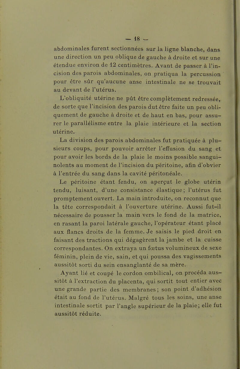 abdominales furent sectionnées sur la ligne blanche, dans une direction un peu oblique de gauche à droite et sur une étendue environ de 12 centimètres. Avant de passer à l'in- cision des parois abdominales, on pratiqua la percussion pour être sûr qu'aucune anse intestinale ne se trouvait au devant de l'utérus. L'obliquité utérine ne pût être complètement redressée, de sorte que l'incision des parois dut être faite un peu obli- quement de gauche à droite et de haut en bas, pour assu- rer le parallélisme entre la plaie intérieure et la section utérine. La division des parois abdominales fut pratiquée à plu- sieurs coups, pour pouvoir arrêter l'effusion du sang et pour avoir les bords de la plaie le moins possible sangui- nolents au moment de l'incision du péritoine, afin d'obvier à l'entrée du sang dans la cavité péritonéale. Le péritoine étant fendu, on aperçut le globe utérin tendu, luisant, d'une consistance élastique ; l'utérus fut promptement ouvert. La main introduite, on reconnut que la tête correspondait à l'ouverture utérine. Aussi fut-il nécessaire de pousser la main vers le fond de la matrice, en rasant la paroi latérale gauche, l'opérateur étant placé aux flancs droits de la femme. Je saisis le pied droit en faisant des tractions qui dégagèrent la jambe et la cuisse correspondantes. On extraya un fœtus volumineux de sexe féminin, plein de vie, sain, et qui poussa des vagissements aussitôt sorti du sein ensanglanté de sa mère. Ayant lié et coupé le cordon ombilical, on procéda aus- sitôt à l'extraction du placenta, qui sortit tout entier avec une grande partie des membranes ; son point d'adhésion était au fond de l'utérus. Malgré tous les soins, une anse intestinale sortit par l'angle supérieur de la plaie; elle fut aussitôt réduite.