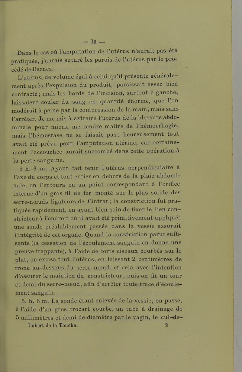 Dans le cas oû l'amputation de l'utérus n'aurait pas été pratiquée, j'aurais suturé les parois de l'utérus par le pro- cédé de Barnes. L'utérus, de volume égal à celui qu'il présente générale- ment après l'expulsion du produit, paraissait assez bien contracté ; mais les bords de l'incision, surtout à gauche, laissaient couler du sang en quantité énorme, que l'on modérait à peine par la compression de la main, mais sans l'arrêter. Je me mis à extraire l'utérus de la blessure abdo- minale pour mieux me rendre maître de l'hémorrhagie, mais l'hémostase ne se faisait pas; heureusement tout avait été prévu pour l'amputation utérine, car certaine- ment l'accouchée aurait succombé dans cette opération à la perte sanguine. 5 h. 3 m. Ayant fait tenir l'utérus perpendiculaire à l'axe du corps et tout entier en dehors de la plaie abdomi- nale, on l'entoura en un point correspondant à l'orifice interne d'un gros fil de fer monté sur le plus solide des serre-nœuds ligateurs de Cintrât ; la constriction fut pra- tiquée rapidement, en ayant bien soin de fixer le lien con- stricteur à l'endroit où il avait été primitivement applqué ; une sonde préalablement passée dans la vessie assurait l'intégrité de cet organe. Quand la constriction parut suffi- sante (la cessation de l'écoulement sanguin en donna une preuve frappante), à l'aide de forts ciseaux courbés sur le plat, on excisa tout l'utérus, en laissant 2 centimètres de tronc au-dessous du serre-nœud, et cela avec l'intention d'assurer le maintien du constricteur ; puis on fit un tour et demi du serre-nœud, afin d'arrêter toute trace d'écoule- ment sanguin. 5. h, 6 m. La sonde étant enlevée de la vessie, on passe, à l'aide d'un gros trocart courbe, un tube à drainage de 5 millimètres et demi de diamètre par le vagin, le cul-de- Imbert de la Touche. 2