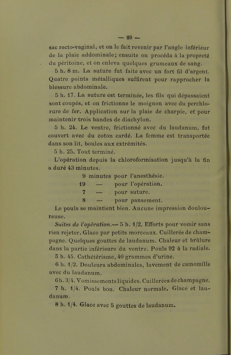 sac recto-vaginal, et on le fait revenir par l'angle inférieur de la plaie addominale ; ensuite on procéda à la propreté du péritoine, et on enleva quelques grumeaux de sang. 5 h. 8 m. La suture fut faite avec un fort fil d'argent. Quatre points métalliques suffirent pour rapprocher la blessure abdominale. 5 h. 17. La suture est terminée, les fils qui dépassaient sont coupés, et on frictionne le moignon avec du perchlo- rure de fer. Application sur la plaie de charpie, et pour maintenir trois bandes de diachylon. 5 h. 24. Le ventre, frictionné avec du laudanum, fut couvert avec du coton cardé. La femme est transportée dans son lit, boules aux extrémités. 5 h. 25. Tout terminé. L'opération depuis la chloroformisation jusqu'à la fin a duré 43 minutes. 9 minutes pour l'anesthésie. 19 — pour l'opération. 7 — pour suture. 8 — pour pansement. Le pouls se maintient bien. Aucune impression doulou- reuse. Suites de l'opération.— 5 h. 1/2. Efforts pour vomir sans rien rejeter. Glace par petits morceaux. Cuillerée de cham*- pagne. Quelques gouttes de laudanum. Chaleur et brûlure dans la partie inférieure du ventre. Pouls 92 à la radiale. 5 h. 45. Cathétérisme, 40 grammes d'urine. 6 h. 1/2. Douleurs abdominales, lavement de camomille avec du laudanum. 6h. 3/4. Vomissements liquides. Cuillerées de Champagne. 7 h. 1/4. Pouls bon. Chaleur normale. Glace et lau- danum. 8 h. 1/4. Glace avec 5 gouttes de laudanum.