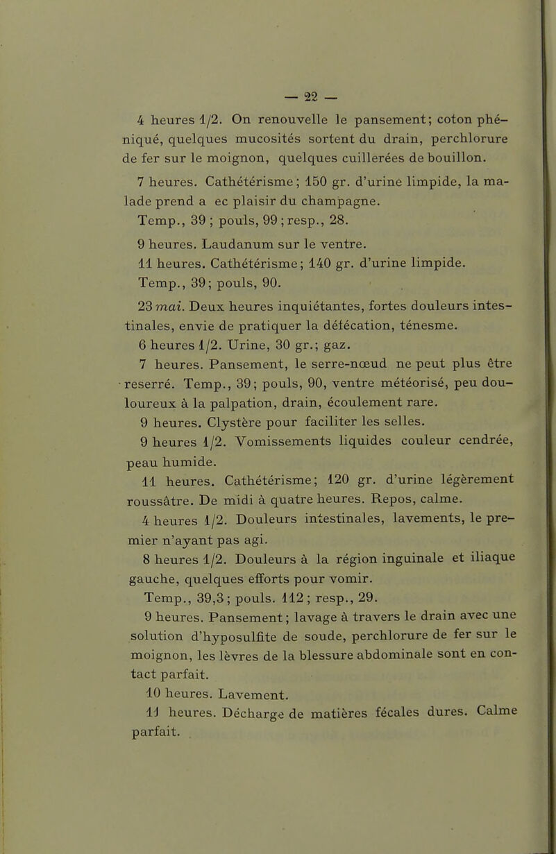 4 heures 1/2. On renouvelle le pansement; coton phé- niqué, quelques mucosités sortent du drain, perchlorure de fer sur le moignon, quelques cuillerées de bouillon. 7 heures. Cathétérisme ; 150 gr. d'urine limpide, la ma- lade prend a ec plaisir du Champagne. Temp., 39; pouls, 99;resp., 28. 9 heures. Laudanum sur le ventre. 11 heures. Cathétérisme; 140 gr. d'urine limpide. Temp., 39; pouls, 90. 23 mai. Deux heures inquiétantes, fortes douleurs intes- tinales, envie de pratiquer la défécation, ténesme. 6 heures 1/2. Urine, 30 gr.; gaz. 7 heures. Pansement, le serre-nœud ne peut plus être •reserré. Temp., 39; pouls, 90, ventre météorisé, peu dou- loureux à la palpation, drain, écoulement rare. 9 heures. Clystère pour faciliter les selles. 9 heures 1/2. Vomissements liquides couleur cendrée, peau humide. 11 heures. Cathétérisme; 120 gr. d'urine légèrement roussâtre. De midi à quatre heures. Repos, calme. 4 heures 1/2. Douleurs intestinales, lavements, le pre- mier n'ayant pas agi. 8 heures 1/2. Douleurs à la région inguinale et iliaque gauche, quelques efforts pour vomir. Temp., 39,3; pouls. 112; resp., 29. 9 heures. Pansement ; lavage à travers le drain avec une solution d'hyposulfite de soude, perchlorure de fer sur le moignon, les lèvres de la blessure abdominale sont en con- tact parfait. 10 heures. Lavement. Id heures. Décharge de matières fécales dures. Calme parfait.