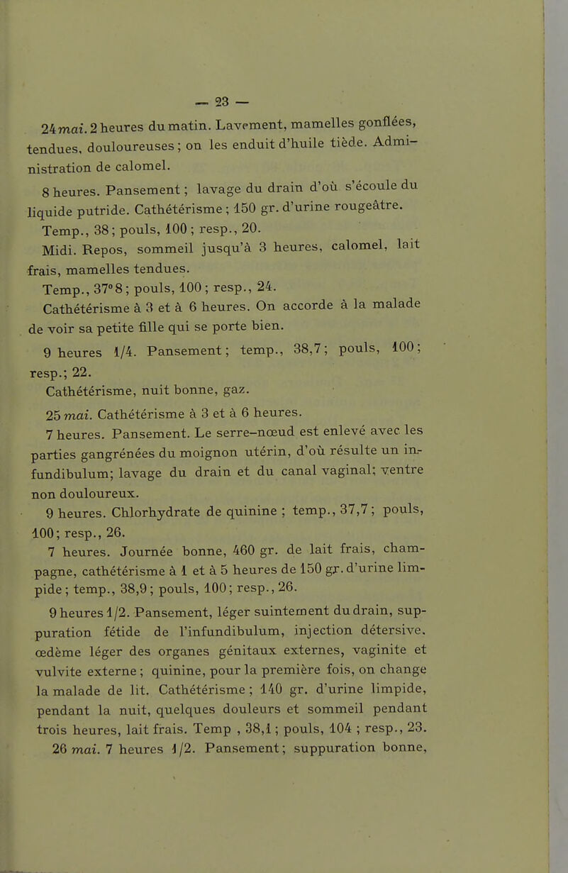 24mai. 2 heures du matin. Lavement, mamelles gonflées, tendues, douloureuses ; on les enduit d'huile tiède. Admi- nistration de calomel. 8 heures. Pansement ; lavage du drain d'où s'écoule du liquide putride. Cathétérisme ; 150 gr. d'urine rougeâtre. Temp., 38; pouls, 100; resp., 20. Midi. Repos, sommeil jusqu'à 3 heures, calomel, lait frais, mamelles tendues. Temp., 37°8; pouls, 100; resp., 24. Cathétérisme à 3 et à 6 heures. On accorde à la malade de voir sa petite fille qui se porte bien. 9 heures 1/4. Pansement; temp., 38,7; pouls, 100; resp.; 22. Cathétérisme, nuit bonne, gaz. 25 mai. Cathétérisme à 3 et à 6 heures. 7 heures. Pansement. Le serre-nœud est enlevé avec les parties gangrénées du moignon utérin, d'où résulte un in.- fundibulum; lavage du drain et du canal vaginal; ventre non douloureux. 9 heures. Chlorhydrate de quinine ; temp., 37,7; pouls, 100; resp., 26. 7 heures. Journée bonne, 460 gr. de lait frais, Cham- pagne, cathétérisme à 1 et à 5 heures de 150 gr. d'urine lim- pide ; temp., 38,9 ; pouls, 100 ; resp., 26. 9 heures 1/2. Pansement, léger suintement du drain, sup- puration fétide de l'infundibulum, injection détersive. œdème léger des organes génitaux externes, vaginite et vulvite externe ; quinine, pour la première fois, on change la malade de lit. Cathétérisme ; 140 gr. d'urine limpide, pendant la nuit, quelques douleurs et sommeil pendant trois heures, lait firais. Temp , 38,1 ; pouls, 104 ; resp., 23. 26 mai. 7 heures J/2. Pansement; suppuration bonne,