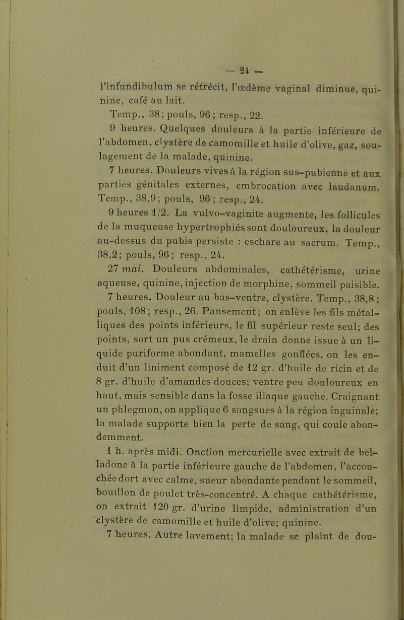 l'infundibulum se rétrécit, l'œdème vaginal diminue, qui- nine, café au lait. Temp,, 38; pouls, 96; resp., 22. 9 heures. Quelques douleurs à la partie inférieure de l'abdomen, clystère de camomille et huile d'olive, gaz, sou- lagement de la malade, quinine. 7 heures. Douleurs vives à la région sus-pubienne et aux parties génitales externes, embrocation avec laudanum. Temp., 38,9; pouls, 96 ; resp., 24. 9 heures 1/2, La vulvo-vaginite augmente, les follicules de la muqueuse hypertrophiés sont douloureux, la douleur au-dessus du pubis persiste : eschare au sacrum. Temp., 38,2; pouls, 96; resp., 24. 27 mai. Douleurs abdominales, cathétérisme, urine aqueuse, quinine, injection de morphine, sommeil paisible. 7 heures. Douleur au bas-ventre, clystère. Temp., 38,8 ; pouls, 108; resp., 26. Pansement; on enlève les fils métal- liques des points inférieurs, le fil supérieur reste seul; des points, sort un pus crémeux, le drain donne issue à un li- quide puriforme abondant, mamelles gonflées, on les en- duit d'un Uniment composé de 12 gr. d'huile de ricin et de 8 gr. d'huile d'amandes douces; ventre peu douloureux en haut, mais sensible dans la fosse iliaque gauche. Craignant un phlegmon, on applique 6 sangsues à la région inguinale; la malade supporte bien la perte de sang, qui coule abon- demment. 1 h. après midi. Onction mercurielle avec extrait de bel- ladone à la partie inférieure gauche de l'abdomen, l'accou- chée dort avec calme, sueur abondante pendant le sommeil, bouillon de poulet très-concentré. A chaque cathétérisme, on extrait 120 gr. d'urine limpide, administration d'un clystère de camomille et huile d'olive; quinine. 7 heures. Autre lavement; la malade se plaint de dou-