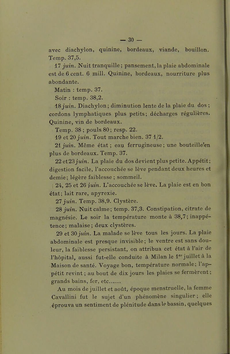 avec diachylon, quinine, bordeaux, viande, bouillon. Temp. 37,5. 17 juin. Nuit tranquille ; pansement, la plaie abdominale est de 6 cent. 6 mill. Quinine, bordeaux, nourriture plus abondante. Matin : temp. 37. Soir : temp. 38,2. ±8 juin. Diachylon ; diminution lente de la plaie du dos ; cordons lymphatiques plus petits; décharges régulières. Quinine, vin de bordeaux. Temp. 38 ; pouls 80; resp. 22. 19 et 20 juin. Tout marche bien. 37 1/2. 2ijuin. Même état; eau ferrugineuse; une bouteille'en plus de bordeaux. Temp. 37. 22 et 23 juin. La plaie du dos devient plus petite. Appétit; digestion facile, l'accouchée se lève pendant deux heures et demie; légère faiblesse ; sommeil. j 24, 25 et 26 juin. L'accouchée se lève. La plaie est en bon état; lait rare, apyrexie. 27 juin. Temp. 38,9. Clystère. 28 juin. Nuit calme; temp. 37,3. Constipation, citrate de magnésie. Le soir la température monte à 38,7; inappé- tence ; malaise ; deux clystères. 29 et 30 juin. La malade se lève tous les jours. La plaie abdominale est presque invisible ; le ventre est sans dou- leur, la faiblesse persistant, on attribua cet état à l'air de l'hôpital, aussi fut-elle conduite à Milan le l^- juillet à la Maison de santé. Voyage bon, température normale; l'ap- pétit revint ; au bout de dix jours les plaies se fermèrent ; grands bains, fer, etc Au mois de juillet et août, époque menstruelle, la femme Cavallini fut le sujet d'un phénomène singulier; elle éprouva un sentiment de plénitude dans le bassin, quelques