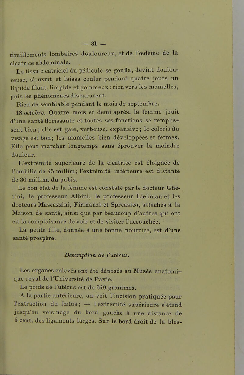 tiraillements lombaires douloureux, et de l'œdème de la cicatrice abdominale. Le tissu cicatriciel du pédicule se gonfla, devint doulou- reuse, s'ouvrit et laissa couler pendant quatre jours un liquide filant, limpide et gomme ux : rien vers les mamelles, puis les phénomènes disparurent. Rien de semblable pendant le mois de septembre, 18 octobre. Quatre mois et demi après, la femme jouit d'une santé florissante et toutes ses fonctions se remplis- sent bien ; elle est gaie, verbeuse, expansive ; le coloris du visage est bon ; les mamelles bien développées et fermes. Elle peut marcher longtemps sans éprouver la moindre douleur. L'extrémité supérieure de la cicatrice est éloignée de l'ombilic de 45 millim ; l'extrémité inférieure est distante de 30 millim. du pubis. Le bon état de la femme est constaté par le docteur Ghe- rini, le professeur Albini, le professeur Liebman et les docteurs Mascazzini, Firinanzi et Spreasico, attachés à la Maison de santé, ainsi que par beaucoup d'autres qui ont eu la complaisance de voir et de visiter l'accouchée. La petite fille, donnée à une bonne nourrice, est d'une santé prospère. Description de Vutérus. Les organes enlevés ont été déposés au Musée anatomi- que royal de l'Université de Pavie. Le poids de l'utérus est de 640 grammes. A la partie antérieure, on voit l'incision pratiquée pour l'extraction du foetus; — l'extrémité supérieure s'étend jusqu'au voisinage du bord gauche à une distance de 5 cent, des ligaments larges. Sur le bord droit de la bles-