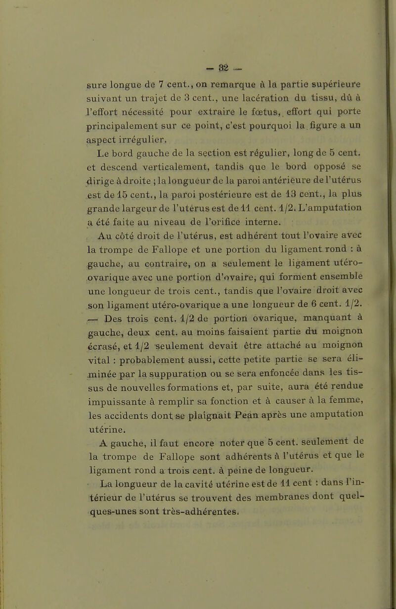 - 82 — sure longue de 7 cent., on remarque à la partie supérieure suivant un trajet de 3 cent., une lacération du tissu, dû à l'effort nécessité pour extraire le fœtus, effort qui porte principalement sur ce point, c'est pourquoi la figure a un aspect irrégulier. Le bord gauche de la sçction est régulier, long de 5 cent, et descend verticalement, tandis que le bord opposé se dirige à droite ; la longueur de la paroi antérieure de l'utérus est de 15 cent., la paroi postérieure est de 13 cent., la plus grande largeur de l'utérus est de 11 cent. 1/2. L'amputation a été faite au niveau de l'orifice interne. Au côté droit de l'utérus, est adhérent tout l'ovaire avec la trompe de Fallope et une portion du ligament rond : à gauche, au contraire, on a seulement le ligament utéro- ovarique avec une portion d'ovaire^ qui forment ensemble une longueur de trois cent., tandis que l'ovaire droit avec son ligament utéro-ovarique a une longueur de 6 cent. 1/2. Des trois cent. 1/2 de portion ovarique, manquant à gauche, deux cent, au moins faisaient partie du moignon écrasé, et 1/2 seulement devait être attaché au moignon vital : probablement aussi, cette petite partie se sera éli- minée par la suppuration ou se sera enfoncée dans les tis- sus de nouvelles formations et, par suite, aura été rendue impuissante à remplir sa fonction et à causer à la femme, les accidents dont se plaignait Pean après une amputation utérine. A gauche, il faut encore noter que 5 cent, seulement de la trompe de Fallope sont adhérents à l'utérus et que le ligament rond a trois cent, à peine de longueur. La longueur de la cavité utérine est de 11 cent : dans l'in- térieur de l'utérus se trouvent des membranes dont quel- ques-unes sont très-adhérentes.