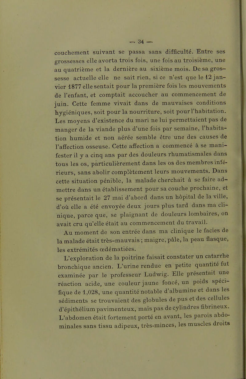 couchement suivant se passa sans difficulté. Entre ses grossesses elle avorta trois fois, une fois au troisième, une au quatrième et la dernière au sixième mois. De sa gros- sesse actuelle elle ne sait rien, si ce n'est que le 12 jan- vier 1877 elle sentait pour la première fois les mouvements de l'enfant, et comptait accoucher au commencement de juin. Cette femme vivait dans de mauvaises conditions hygiéniques, soit pour la nourriture, soit pour l'habitation. Les moyens d'existence du mari ne lui permettaient pas de manger de la viande plus d'une fois par semaine, l'habita- tion humide et non aérée semble être une des causes de l'affection osseuse. Cette affection a commencé à se mani- fester il y a cinq ans par des douleurs rhumatismales dans tous les os, particulièrement dans les os des membres infé- rieurs, sans abolir complètement leurs mouvements. Dans cette situation pénible, la malade cherchait à se faire ad- mettre dans un établissement pour sa couche prochaine, et se présentait le 27 mai d'abord dans un hôpital de la ville, d'où elle a été envoyée deux jours plus tard dans ma cli- nique, parce que, se plaignant de douleurs lombaires, on avait cru qu'elle était au commencement du travail. Au moment de son entrée dans ma clinique le faciès de la malade était très-mauvais ; maigre, pâle, la peau flasque, les extrémités œdématiées. L'exploration de la poitrine faisait constater un catarrhe bronchique ancien. L'urine rendue en petite quantité fut examinée par le professeur Ludwig. Elle présentait une réaction acide, une couleur jaune foncé, un poids spéci- fique de 1,028, une quantité notable d'albumine et dans les sédiments se trouvaient des globules de pus et des cellules d'épithélium pavimenteux, mais pas de cylindres fibrineux. L'abdomen était fortement porté en avant, les parois abdo- minales sans tissu adipeux, très-minces, les muscles droits