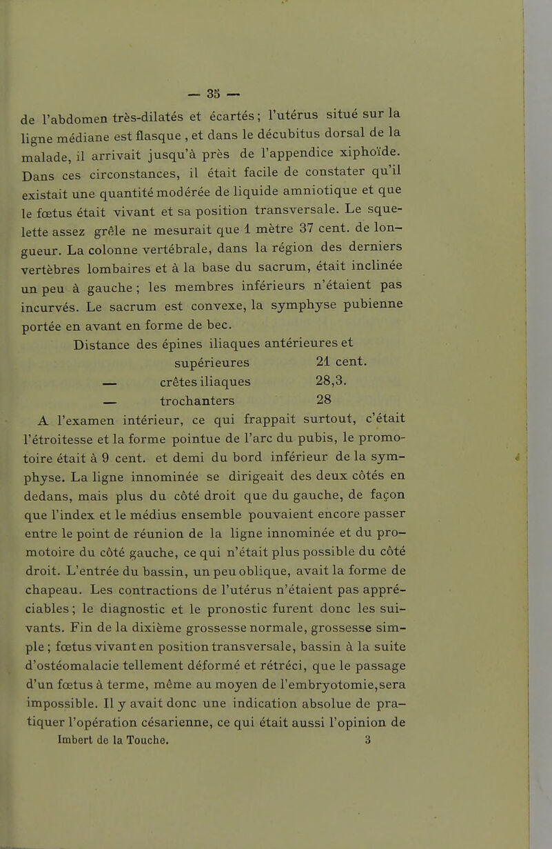 de l'abdomen très-dilatés et écartés ; l'utérus situé sur la ligne médiane est flasque , et dans le décubitus dorsal de la malade, il arrivait jusqu'à près de l'appendice xiphoïde. Dans ces circonstances, il était facile de constater qu'il existait une quantité modérée de liquide amniotique et que le fœtus était vivant et sa position transversale. Le sque- lette assez grêle ne mesurait que 1 mètre 37 cent, de lon- gueur. La colonne vertébrale, dans la région des derniers vertèbres lombaires et à la base du sacrum, était inclinée un peu à gauche ; les membres inférieurs n'étaient pas incurvés. Le sacrum est convexe, la symphyse pubienne portée en avant en forme de bec. Distance des épines iliaques antérieures et supérieures 21 cent. — crêtes iliaques 28,3. — trochanters 28 A l'examen intérieur, ce qui frappait surtout, c'était l'étroitesse et la forme pointue de l'arc du pubis, le promo- toire était à 9 cent, et demi du bord inférieur de la sym- physe. La ligne innominée se dirigeait des deux côtés en dedans, mais plus du côté droit que du gauche, de façon que l'index et le médius ensemble pouvaient encore passer entre le point de réunion de la ligne innominée et du pro- motoire du côté gauche, ce qui n'était plus possible du côté droit. L'entrée du bassin, un peu oblique, avait la forme de chapeau. Les contractions de l'utérus n'étaient pas appré- ciables ; le diagnostic et le pronostic furent donc les sui- vants. Fin de la dixième grossesse normale, grossesse sim- ple; fœtus vivant en position transversale, bassin à la suite d'ostéomalacie tellement déformé et rétréci, que le passage d'un fœtus à terme, même au moyen de rembryotomie,sera impossible. Il y avait donc une indication absolue de pra- tiquer l'opération césarienne, ce qui était aussi l'opinion de Imbert de la Touche. 3