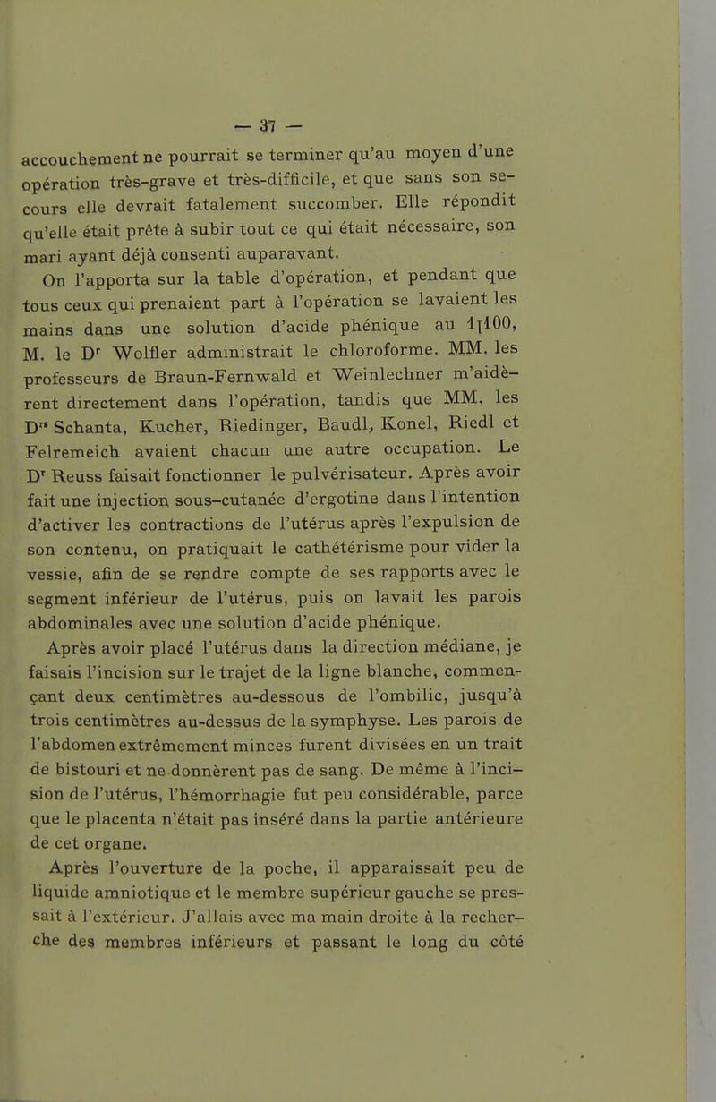 accouchement ne pourrait se terminer qu'au moyen d'une opération très-grave et très-difficile, et que sans son se- cours elle devrait fatalement succomber. Elle répondit qu'elle était prête à subir tout ce qui était nécessaire, son mari ayant déjà consenti auparavant. On l'apporta sur la table d'opération, et pendant que tous ceux qui prenaient part à l'opération se lavaient les mains dans une solution d'acide phénique au 1x100, M. le D Wolfler administrait le chloroforme. MM. les professeurs de Braun-Fernwald et Weinlechner m'aidè- rent directement dans l'opération, tandis que MM. les D Schanta, Kucher, Riedinger, Baudl, Konel, Riedl et Felremeich avaient chacun une autre occupation. Le D' Reuss faisait fonctionner le pulvérisateur. Après avoir fait une injection sous-cutanée d'ergotine dans l'intention d'activer les contractions de l'utérus après l'expulsion de son contenu, on pratiquait le cathétérisme pour vider la vessie, afin de se rendre compte de ses rapports avec le segment inférieur de l'utérus, puis on lavait les parois abdominales avec une solution d'acide phénique. Après avoir placé l'utérus dans la direction médiane, je faisais l'incision sur le trajet de la ligne blanche, commen- çant deux centimètres au-dessous de l'ombilic, jusqu'à trois centimètres au-dessus de la symphyse. Les parois de l'abdomen extrêmement minces furent divisées en un trait de bistouri et ne donnèrent pas de sang. De même à l'inci- sion de l'utérus, l'hémorrhagie fut peu considérable, parce que le placenta n'était pas inséré dans la partie antérieure de cet organe. Après l'ouverture de la poche, il apparaissait peu de liquide amniotique et le membre supérieur gauche se pres- sait à l'extérieur. J'allais avec ma main droite à la recher- che des membres inférieurs et passant le long du côté