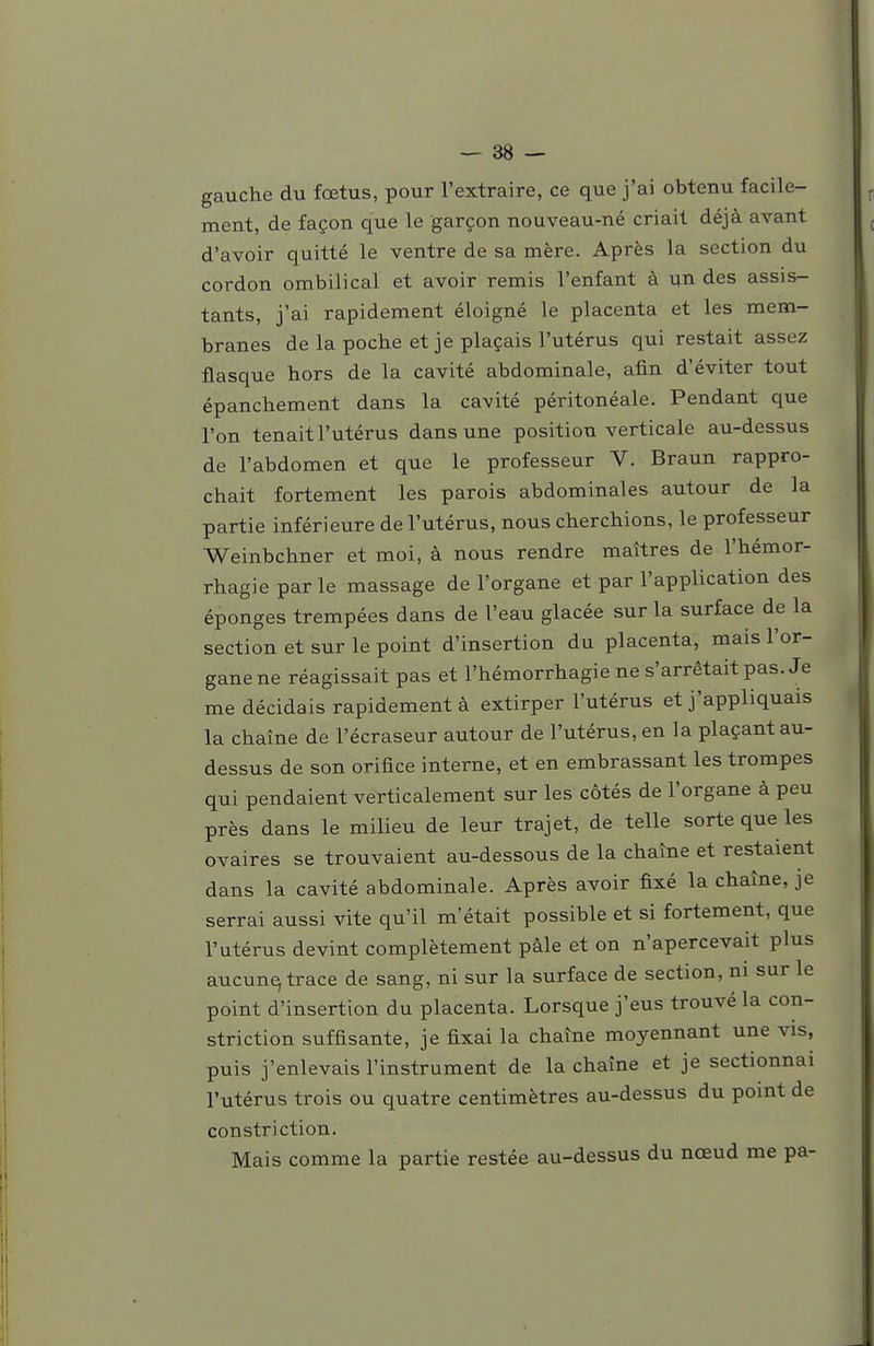 gauche du fœtus, pour l'extraire, ce que j'ai obtenu facile- ment, de façon que le garçon nouveau-né criait déjà avant d'avoir quitté le ventre de sa mère. Après la section du cordon ombilical et avoir remis l'enfant à un des assis- tants, j'ai rapidement éloigné le placenta et les mem- branes de la poche et je plaçais l'utérus qui restait assez flasque hors de la cavité abdominale, afin d'éviter tout épanchement dans la cavité péritonéale. Pendant que l'on tenait l'utérus dans une position verticale au-dessus de l'abdomen et que le professeur V. Braun rappro- chait fortement les parois abdominales autour de la partie inférieure de l'utérus, nous cherchions, le professeur Weinbchner et moi, à nous rendre maîtres de l'hémor- rhagieparle massage de l'organe et par l'application des éponges trempées dans de l'eau glacée sur la surface de la section et sur le point d'insertion du placenta, mais l'or- gane ne réagissait pas et l'hémorrhagie ne s'arrêtait pas. Je me décidais rapidement à extirper l'utérus et j'appliquais la chaîne de l'écraseur autour de l'utérus, en la plaçant au- dessus de son orifice interne, et en embrassant les trompes qui pendaient verticalement sur les côtés de l'organe à peu près dans le milieu de leur trajet, de telle sorte que les ovaires se trouvaient au-dessous de la chaîne et restaient dans la cavité abdominale. Après avoir fixé la chaîne, je serrai aussi vite qu'il m'était possible et si fortement, que l'utérus devint complètement pâle et on n'apercevait plus aucune trace de sang, ni sur la surface de section, m sur le point d'insertion du placenta. Lorsque j'eus trouvé la con- striction suffisante, je fixai la chaîne moyennant une vis, puis j'enlevais l'instrument de la chaîne et je sectionnai l'utérus trois ou quatre centimètres au-dessus du point de constri ction. Mais comme la partie restée au-dessus du nœud me pa-