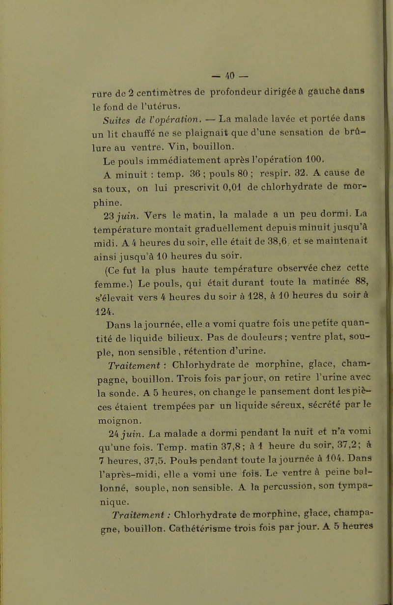 rure de 2 centimètres de profondeur dirigée à gauche dans le fond de l'utérus. Suites de Vopération. — La malade lavée et portée dans un lit chauffé ne se plaignait que d'une sensation de brû- lure au ventre. Vin, bouillon. Le pouls immédiatement après l'opération 100. A minuit : temp. 36 ; pouls 80 ; respir. 32. A cause de sa toux, on lui prescrivit 0,01 de chlorhydrate de mor- phine. 23 juin. Vers le matin, la malade a un peu dormi. La température montait graduellement depuis minuit jusqu'à midi. A 4 heures du soir, elle était de 38,6, et se maintenait ainsi jusqu'à 10 heures du soir. (Ce fut la plus haute température observée chez cette femme.) Le pouls, qui était durant toute la matinée 88, s'élevait vers 4 heures du soir à 128, à 10 heures du soir à 124. Dans la journée, elle a vomi quatre fois une petite quan- tité de liquide bilieux. Pas de douleurs ; ventre plat, sou- ple, non sensible , rétention d'urine. Traitement : Chlorhydrate de morphine, glace, Cham- pagne, bouillon. Trois fois par jour, on retire l'urine avec la sonde. A 5 heures, on change le pansement dont les piè- ces étaient trempées par un liquide séreux, sécrété par le moignon. 24 juin. La malade a dormi pendant la nuit et n'a vomi qu'une fois. Temp. matin 37,8; à 1 heure du soir, 37,2; à 7 heures, 37,5. Pouk pendant toute la journée à 104. Dans l'après-midi, elle a vomi une fois. Le ventre à peine bal- lonné, souple, non sensible. A la percussion, son tympa- nique. Traitement : Chlorhydrate de morphine, glace, Champa- gne, bouillan. Cathétérisme trois fois par jour. A 5 heures