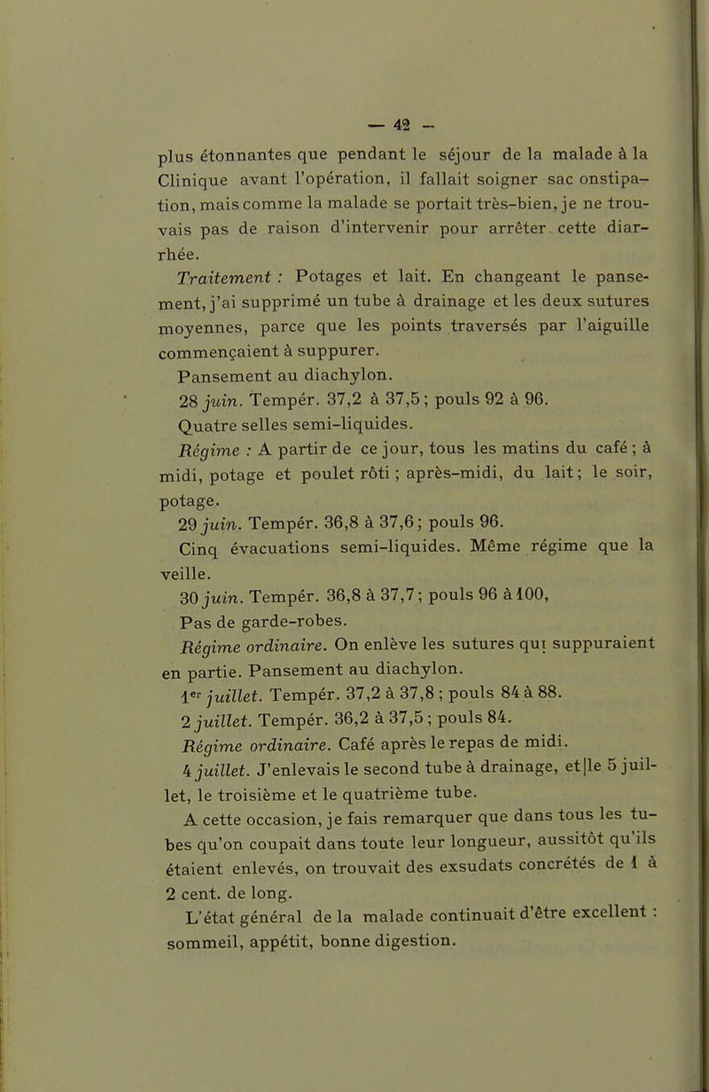 plus étonnantes que pendant le séjour de la malade à la Clinique avant l'opération, il fallait soigner sac onstipa- tion, mais comme la malade se portait très-bien, je ne trou- vais pas de raison d'intervenir pour arrêter cette diar- rhée. Traitement : Potages et lait. En changeant le panse- ment, j'ai supprimé un tube à drainage et les deux sutures moyennes, parce que les points traversés par l'aiguille commençaient à suppurer. Pansement au diachylon. 28 juin. Tempér. 37,2 à 37,5; pouls 92 à 96. Quatre selles semi-liquides. Régime : A partir de ce jour, tous les matins du café ; à midi, potage et poulet rôti ; après-midi, du lait; le soir, potage. 29 juin. Tempér. 36,8 à 37,6 ; pouls 96. Cinq évacuations semi-liquides. Même régime que la veille. 30 juin. Tempér. 36,8 à 37,7 ; pouls 96 à 100, Pas de garde-robes. Régime ordinaire. On enlève les sutures qui suppuraient en partie. Pansement au diachylon. juillet. Tempér. 37,2 à 37,8 ; pouls 84 à 88. 2 juillet. Tempér. 36,2 à 37,5 ; pouls 84. Régime ordinaire. Café après le repas de midi. 4 juillet. J'enlevais le second tube à drainage, et|le 5 juil- let, le troisième et le quatrième tube. A cette occasion, je fais remarquer que dans tous les tu- bes qu'on coupait dans toute leur longueur, aussitôt qu'ils étaient enlevés, on trouvait des exsudats concrétés de 1 à 2 cent, de long. L'état général de la malade continuait d'être excellent : sommeil, appétit, bonne digestion.