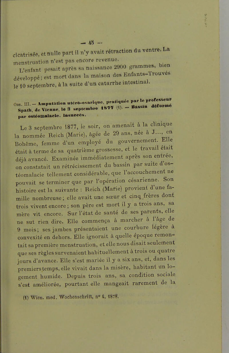 ^ 43 - cicatrisée, et nulle ï)art 11 n'y avâit rétraction du ventre. La menstruation n'est pas encore revenue. L'enfant pesait après sa naissance 2900 grammes, bien développé; est mort dans la maison des Enfants^Trouves le 10 septembre, à la suite d'un catarrhe mtestmal. Obs m. - Amputation «tcpô-ovariqne, pratiquée par le P*-«'«*««J uBb. 111- ' .nmM n\ — ttn«<9in déiornie Spatli, de Vienne, le 3 septembre IS'Ï'» (D - par ostéomalacie. Insuocôs, Le 3 septembre 1877, le soir, on amenait â la clinique la nommée Reich (Marie), âgée de 29 ans, née â J..., en Bohême, femme d'un employé du gouvernement. Elle était à terme de sa quatrième grossesse, et le travail était déjà avancé. Examinée immédiatement après son entrée, on constatait un rétrécissement du bassin par suite d'os- téomalacie tellement considérable, que l'accouchement ne pouvait se terminer que par l'opération césarienne. Son histoire est la suivante : Reich (Marie) provient d'une fa- mille nombreuse; elle avait une sœur et cinq frères dont trois vivent encore ; son père est mort il y a trois ans, sa mère vit encore. Sur l'état de santé de ses parents, elle ne sut rien dire. Elle commença à marcher â l'âge de 9 mois; ses jambes présentaient une courbure légère à convexité en dehors. Elle ignorait à quelle époque remon- tait sa première menstruation, et elle nous disait seulement que ses règles survenaient habituellement à trois ou quatre jours d'avance. Elle s'est mariée il y a six ans, et, dans les premierstemps, elle vivait dans la misère, habitant un lo- gement humide. Depuis trois ans, sa condition sociale s'est améliorée, pourtant elle mangeait rarement de la (1) Wien. med. Wochenschrift, n» 4, 1878.