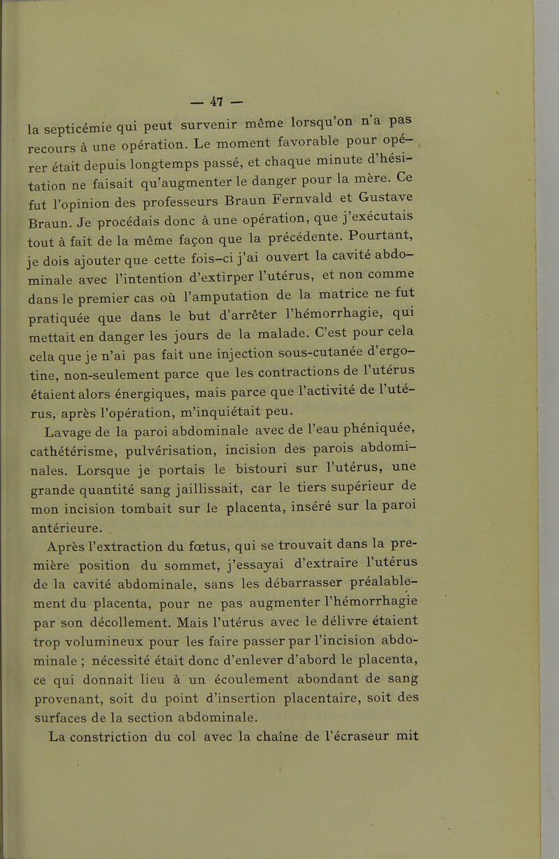 la septicémie qui peut survenir même lorsqu'on n'a pas recours à une opération. Le moment favorable pour opé- . rer était depuis longtemps passé, et chaque minute d'hési- tation ne faisait qu'augmenter le danger pour la mère. Ce fut l'opinion des professeurs Braun Fernvald et Gustave Braun. Je procédais donc à une opération, que j'exécutais tout à fait de la même façon que la précédente. Pourtant, je dois ajouter que cette fois-ci j'ai ouvert la cavité abdo- minale avec l'intention d'extirper l'utérus, et non comme dans le premier cas où l'amputation de la matrice ne fut pratiquée que dans le but d'arrêter l'hémorrhagie, qui mettait en danger les jours de la malade. C'est pour cela cela que je n'ai pas fait une injection sous-cutanée d'ergo- tine, non-seulement parce que les contractions de l'utérus étaient alors énergiques, mais parce que l'activité de l'uté- rus, après l'opération, m'inquiétait peu. Lavage de la paroi abdominale avec de l'eau phéniquée, cathétérisme, pulvérisation, incision des parois abdomi- nales. Lorsque je portais le bistouri sur l'utérus, une grande quantité sang jaillissait, car le tiers supérieur de mon incision tombait sur le placenta, inséré sur la paroi antérieure. Après l'extraction du fœtus, qui se trouvait dans la pre- mière position du sommet, j'essayai d'extraire l'utérus de la cavité abdominale, sans les débarrasser préalable- ment du placenta, pour ne pas augmenter l'hémorrhagie par son décollement. Mais l'utérus avec le délivre étaient trop volumineux pour les faire passer par l'incision abdo- minale ; nécessité était donc d'enlever d'abord le placenta, ce qui donnait lieu à un écoulement abondant de sang provenant, soit du point d'insertion placentaire, soit des surfaces de la section abdominale. La constriction du col avec la chaîne de l'écraseur mit