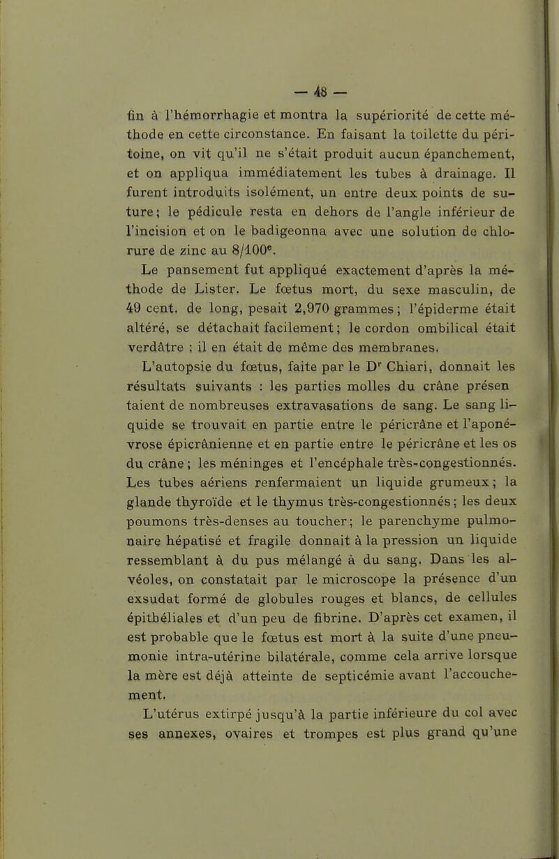 -48- fin à l'hémorrhagie et montra la supériorité de cette mé- thode en cette circonstance. En faisant la toilette du péri- toine, on vit qu'il ne s'était produit aucun épanchement, et on appliqua immédiatement les tubes à drainage. Il furent introduits isolément, un entre deux points de su- ture ; le pédicule resta en dehors de l'angle inférieur de l'incision et on le badigeonna avec une solution de chlo- rure de zinc au 8/100*. Le pansement fut appliqué exactement d'après la mé- thode de Lister. Le fœtus mort, du sexe masculin, de 49 cent, de long, pesait 2,970 grammes ; l'épiderme était altéré, se détachait facilement ; le cordon ombilical était verdâtre : il en était de même des membranes. L'autopsie du fœtus, faite par le D Chiari, donnait les résultats suivants : les parties molles du crâne présen talent de nombreuses extravasations de sang. Le sang li- quide se trouvait en partie entre le péricrâne et l'aponé- vrose épicrânienne et en partie entre le péricrâne et les os du crâne ; les méninges et l'encéphale très-congestionnés. Les tubes aériens renfermaient un liquide grumeux; la glande thyroïde et le thymus très-congestionnés ; les deux poumons très-denses au toucher; le parenchyme pulmo- naire hépatisé et fragile donnait à la pression un liquide ressemblant à du pus mélangé à du sang. Dans les al- véoles, on constatait par le microscope la présence d'un exsudât formé de globules rouges et blancs, de cellules épithéliales et d'un peu de fibrine. D'après cet examen, il est probable que le fœtus est mort à la suite d'une pneu- monie intra-utérine bilatérale, comme cela arrive lorsque la mère est déjà atteinte de septicémie avant l'accouche- ment. L'utérus extirpé jusqu'à la partie inférieure du col avec ses annexes, ovaires et trompes est plus gi-and qu'une