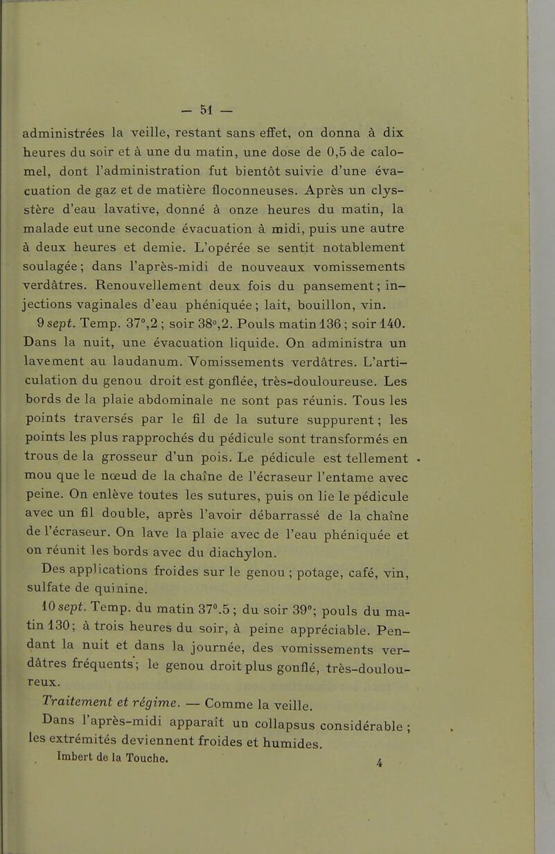 administrées la veille, restant sans effet, on donna à dix heures du soir et à une du matin, une dose de 0,5 de calo- mel, dont l'administration fut bientôt suivie d'une éva- cuation de gaz et de matière floconneuses. Après un clys- stère d'eau lavative, donné à onze heures du matin, la malade eut une seconde évacuation à midi, puis une autre à deux heures et demie. L'opérée se sentit notablement soulagée ; dans l'après-midi de nouveaux vomissements verdàtres. Renouvellement deux fois du pansement ; in- jections vaginales d'eau phéniquée; lait, bouillon, vin. 9 sept. Temp. 37»,2 ; soir 38°,2. Pouls matin 136 ; soir 140. Dans la nuit, une évacuation liquide. On administra un lavement au laudanum. Vomissements verdàtres. L'arti- culation du genou droit est gonflée, très-douloureuse. Les bords de la plaie abdominale ne sont pas réunis. Tous les points traversés par le fil de la suture suppurent ; les points les plus rapprochés du pédicule sont transformés en trous de la grosseur d'un pois. Le pédicule est tellement • mou que le nœud de la chaîne de l'écraseur l'entame avec peine. On enlève toutes les sutures, puis on lie le pédicule avec un fil double, après l'avoir débarrassé de la chaîne de l'écraseur. On lave la plaie avec de l'eau phéniquée et on réunit les bords avec du diachylon. Des applications froides sur le genou ; potage, café, vin, sulfate de quinine. 10 sept. Temp. du matin 37».5 ; du soir 39»; pouls du ma- tin 130; à trois heures du soir, à peine appréciable. Pen- dant la nuit et dans la journée, des vomissements ver- dàtres fréquents; le genou droit plus gonflé, très-doulou- reux. Traitement et régime. — Comme la veille. Dans l'après-midi apparaît un collapsus considérable ; les extrémités deviennent froides et humides. Imbert de la Touche, «