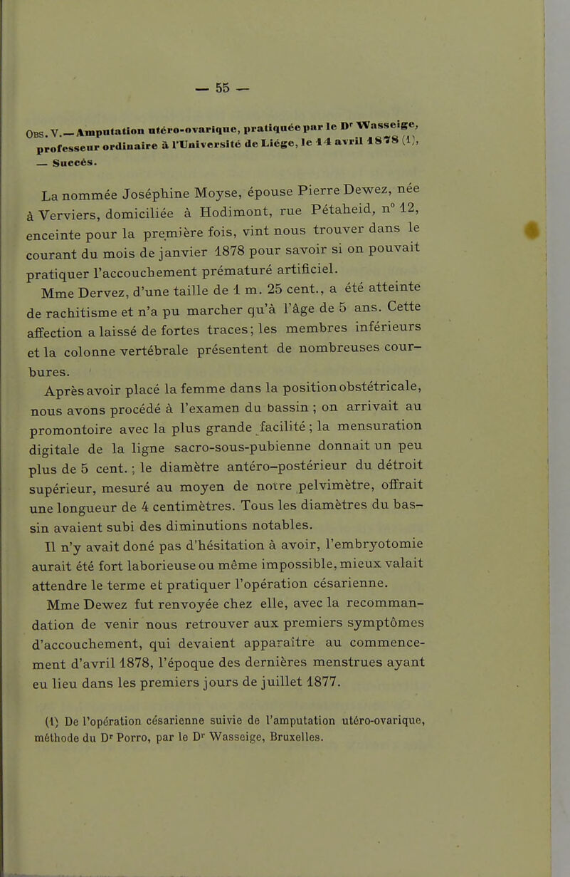 OBS V _ Amputation utéi o-ovarlqne, pratiquée par le D'Wasseigc, professeur ordinaire à l'Université de Liège, le 14 avril 18^8 — Succès. La nommée Joséphine Moyse, épouse Pierre Dewez, née à Verviers, domiciliée à Hodimont, rue Pétaheid, n 12, enceinte pour la première fois, vint nous trouver dans le 0 courant du mois de janvier 1878 pour savoir si on pouvait pratiquer l'accouchement prématuré artificiel. Mme Dervez, d'une taille de 1 m. 25 cent., a été atteinte de rachitisme et n'a pu marcher qu'à l'âge de 5 ans. Cette affection a laissé de fortes traces; les membres inférieurs et la colonne vertébrale présentent de nombreuses cour- bures. Aprèsavoir placé la femme dans la position obstétricale, nous avons procédé à l'examen du bassin ; on arrivait au promontoire avec la plus grande facilité ; la mensuration digitale de la ligne sacro-sous-pubienne donnait un peu plus de 5 cent. ; le diamètre antéro-postérieur du détroit supérieur, mesuré au moyen de notre pelvimètre, offrait une longueur de 4 centimètres. Tous les diamètres du bas- sin avaient subi des diminutions notables. Il n'y avait doné pas d'hésitation à avoir, l'embryotomie aurait été fort laborieuse ou même impossible, mieux valait attendre le terme et pratiquer l'opération césarienne. Mme Dewez fut renvoyée chez elle, avec la recomman- dation de venir nous retrouver aux premiers symptômes d'accouchement, qui devaient apparaître au commence- ment d'avril 1878, l'époque des dernières menstrues ayant eu lieu dans les premiers jours de juillet 1877. (1) De l'opération césarienne suivie de l'amputation utéro-ovarique, méthode du D'Porro, par le D Wasseige, Bruxelles.