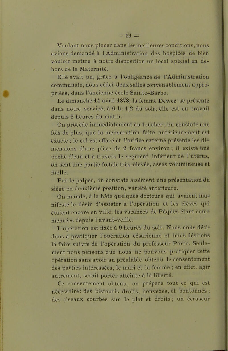 Voulant nous placer dans lesmeilleuresconditions, nous avions demandé à l'Administration des hospices de bien vouloir mettre à notre disposition un local spécial en de- hors de la Maternité, Elle avait pu, grâce à l'obligeance de l'Adfriinistration comrtiunale, nous céder deux salles convenablement appro- priées, dans l'ancienne école Sainte-Barbe. Le dimanche 14 avril 1878, la ferrime Deviez së présfentë dans notre service, à 6 h. {[2 du soir, ëlle est eh travail depuis 3 heures du matin. On procède immédiatement au totlcher ; orL fcotistâte hhë fois de p\\is, que la mensuration faite àntérieuremeiit est exacte ; le col est effacé et l'orifice extei'né présetite les di- mensions d'une pièce de 2 francs environ ; il existe une poche d'eau et â travers le segment inférieur de l'utérus, dri sent line partie fœtale très-élevée, assez volumineuse ët molle. Par le palper, on constate aisément ùhé présentation du siège en deuxième position, variété antérieure. On mande, â la hâte quelques docteurs qui avaient ma- nifesté le désir d'assister à l'opération et les élèves qui étaient encore en ville, les vacances de Pâqueâ étant com- mencées depuis l'avant-veille. L'opération est fixée à 9 heures dti soir. Nous nous déci- dons à pratiquer l'opératiori césarienne et tious désirorlë la faire suivre de l'opération du professeur Porro. Seule- ment nous petisons que nous ne jpoU^Olis J)i*atiquer cëttè opération sans avoir au préalable obtetitl le consentement des patties intéressées, le mari et la femme ; en effet, agir autrement, serait porter atteinte à là liberté. Ce consentement obtenu, on prépare tout ce qui est nécessaire: des bistouris droits, conveies, et boutonnés; des ciseaux courbes sur le plat et droits ; un écraseur