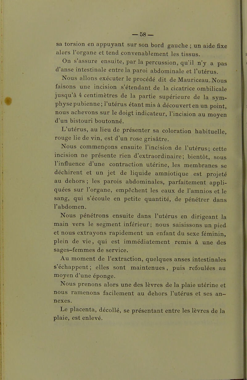 sa torsion en appuyant sur son bord gauche ; un aide fixe alors l'organe et tend convenablement les tissus. On s'assure ensuite, par la percussion, qu'il n'y a pas d'anse intestinale entre la paroi abdominale et l'utérus. Nous allons exécuter le procédé dit de Mauriceau.Nous faisons une incision s'étendant de la cicatrice ombilicale jusqu'à 4 centimètres de la partie supérieure de la sym- physe pubienne ; l'utérus étant mis à découvert en un point, nous achevons sur le doigt indicateur, l'incision au moyen d'un bistouri boutonné. L'utérus, au lieu de présenter sa coloration habituelle, rouge lie de vin, est d'un rose grisâtre. Nous commençons ensuite l'incision de l'utérus; cette incision ne présente rien d'extraordinaire; bientôt, sous l'influence d'une contraction utérine, les membranes se déchirent et un jet de liquide amniotique est projeté au dehors ; les parois abdominales, parfaitement appli- quées sur l'organe, empêchent les eaux de l'amnios et le sang, qui s'écoule en petite quantité, de pénétrer dans l'abdomen. Nous pénétrons ensuite dans l'utérus en dirigeant la main vers le segment inférieur; nous saisissons un pied et nous extrayons rapidement un enfant du sexe féminin plein de vie, qui est immédiatement remis à une des sages-femmes de service. Au moment de l'extraction, quelques anses intestinales s'échappent ; elles sont maintenues, puis refoulées au moyen d'une éponge. Nous prenons alors une des lèvres de la plaie utérine et nous ramenons facilement au dehors l'utérus et ses an- nexes. Le placenta, décollé, se présentant entre les lèvres de la plaie, est enlevé.