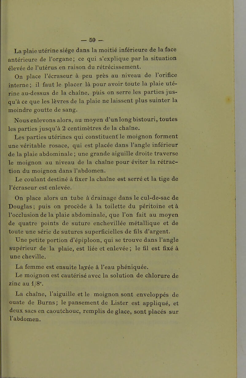 La plaie utérine siège dans la moitié inférieure de la face antérieure de l'organe; ce qui s'explique parla situation élevée de l'utérus en raison du rétrécissement. On place l'écraseur à peu près au niveau de l'orifice interne ; il faut le placer là pour avoir toute la plaie uté- rine au-dessus de la chaîne, puis on serre les parties jus- qu'à ce que les lèvres de la plaie ne laissent plus suinter la moindre goutte de sang. Nous enlevons alors, au moyen d'un long bistouri, toutes les parties jusqu'à 2 centimètres de la chaîne. Les parties utérines qui constituent le moignon forment une véritable rosace, qui est placée dans l'angle inférieur de la plaie abdominale ; une grande aiguille droite traverse le moignon au niveau de la chaîne pour éviter la rétrac- tion du moignon dans l'abdomen. Le coulant destiné à fixer la chaîne est serré et la tige de l'écraseur est enlevée. On place alors un tube à drainage dans le cul-de-sac de Douglas ; puis on procède à la toilette du péritoine et à l'occlusion de la plaie abdominale, que l'on fait au moyen de quatre points de suture enchevillée métallique et de toute une série de sutures superficielles de fils d'argent. Une petite portion d'épiploon, qui se trouve dans l'angle supérieur de la plaie, est liée et enlevée ; le fil est fixé à une cheville. La femme est ensuite layée à l'eau phéniquée. Le moignon est cautérisé avec la solution de chlorure de zinc au 1/8°. La chaîne, l'aiguille et le moignon sont enveloppés de ouate de Burns ; le pansement de Lister est appliqué, et deux sacs en caoutchouc, remplis de glace, sont placés sur l'abdomen.