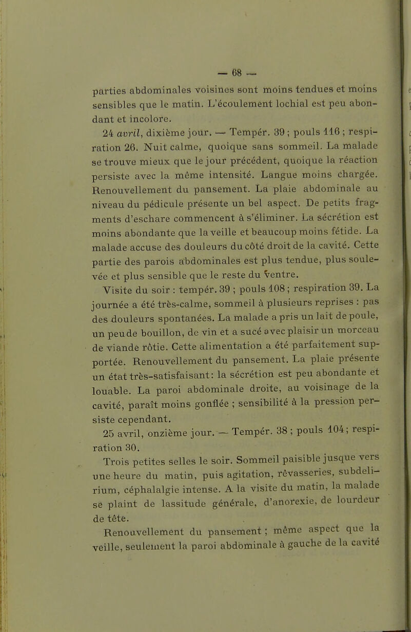 parties abdominales voisines sont moins tendues et moins sensibles que le matin. L'écoulement lochial est peu abon- dant et incolore. 24 avril, dixième jour. — Tempér. 39 ; pouls 116 ; respi- ration 26. Nuit calme, quoique sans sommeil. La malade se trouve mieux que le jour précédent, quoique la réaction persiste avec la même intensité. Langue moins chargée. Renouvellement du pansement. La plaie abdominale au niveau du pédicule présente un bel aspect. De petits frag- ments d'eschare commencent à s'éliminer. La sécrétion est moins abondante que la veille et beaucoup moins fétide. La malade accuse des douleurs du côté droit de la cavité. Cette partie des parois abdominales est plus tendue, plus soule- vée et plus sensible que le reste du ventre. Visite du soir : tempér. 39 ; pouls 108 ; respiration 39. La journée a été très-calme, sommeil à plusieurs reprises : pas des douleurs spontanées. La malade a pris un lait de poule, un peu de bouillon, de vin et a sucé avec plaisir un morceau de viande rôtie. Cette alimentation a été parfaitement sup- portée. Renouvellement du pansement. La plaie présente un état très-satisfaisant: la sécrétion est peu abondante et louable. La paroi abdominale droite, au voisinage de la cavité, paraît moins gonflée ; sensibilité à la pression per- siste cependant, 25 avril, onzième jour. - Tempér. 38 ; pouls 104; respi- ration 30. Trois petites selles le soir. Sommeil paisible jusque vers une heure du matin, puis agitation, rêvasseries, subdeli- rium, céphalalgie intense. A la visite du matin, la malade se plaint de lassitude générale, d'anorexie, de lourdeur de tête. Renouvellement du pansement ; même aspect que la veille, seulement la paroi abdominale à gauche de la cavité