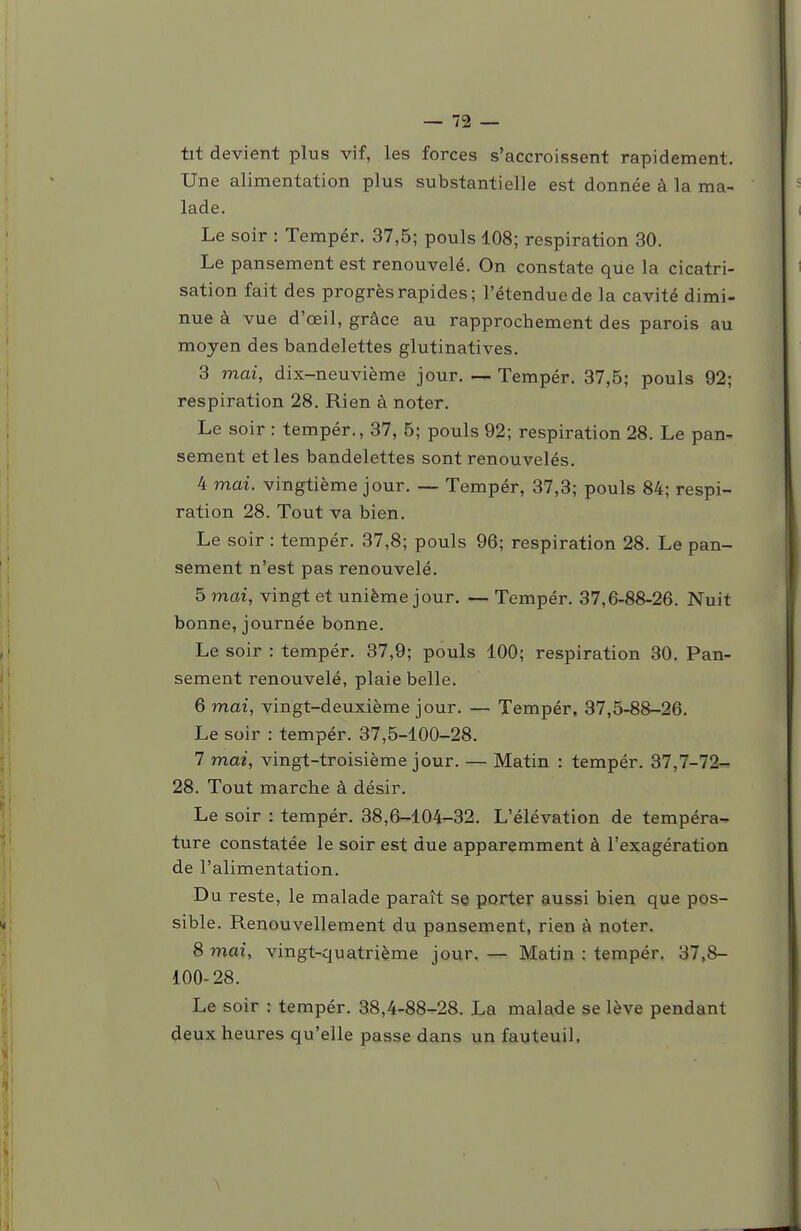 tit devient plus vif, les forces s'accroissent rapidement. Une alimentation plus substantielle est donnée à la ma- lade. Le soir : Tempér. 37,5; pouls 108; respiration 30. Le pansement est renouvelé. On constate que la cicatri- sation fait des progrès rapides; l'étendue de la cavité dimi- nue à vue d'œil, grâce au rapprochement des parois au moyen des bandelettes glutinatives. 3 mai, dix-neuvième jour. — Tempér. 37,5; pouls 92; respiration 28. Rien à noter. Le soir : tempér., 37, 5; pouls 92; respiration 28. Le pan- sement et les bandelettes sont renouvelés. 4 mai. vingtième jour. — Tempér, 37,3; pouls 84; respi- ration 28. Tout va bien. Le soir : tempér. 37,8; pouls 96; respiration 28. Le pan- sement n'est pas renouvelé. 5 mai, vingt et unième jour. — Tempér. 37,6-88-26. Nuit bonne, journée bonne. Le soir : tempér. 37,9; pouls 100; respiration 30. Pan- sement renouvelé, plaie belle. 6 mai, vingt-deuxième jour. — Tempér, 37,5-88-26. Le soir : tempér. 37,5-100-28. 7 mai, vingt-troisième jour. — Matin : tempér. 37,7-72- 28. Tout marche à désir. Le soir : tempér. 38,6-104-32. L'élévation de tempéra- ture constatée le soir est due apparemment à l'exagération de l'alimentation. Du reste, le malade paraît se porter aussi bien que pos- sible. Renouvellement du pansement, rien à noter. 8 mai, vingt-quatrième jour. — Matin : tempér. 37,8- 100-28. Le soir : tempér. 38,4-88-28. La malade se lève pendant deux heures qu'elle passe dans un fauteuil.