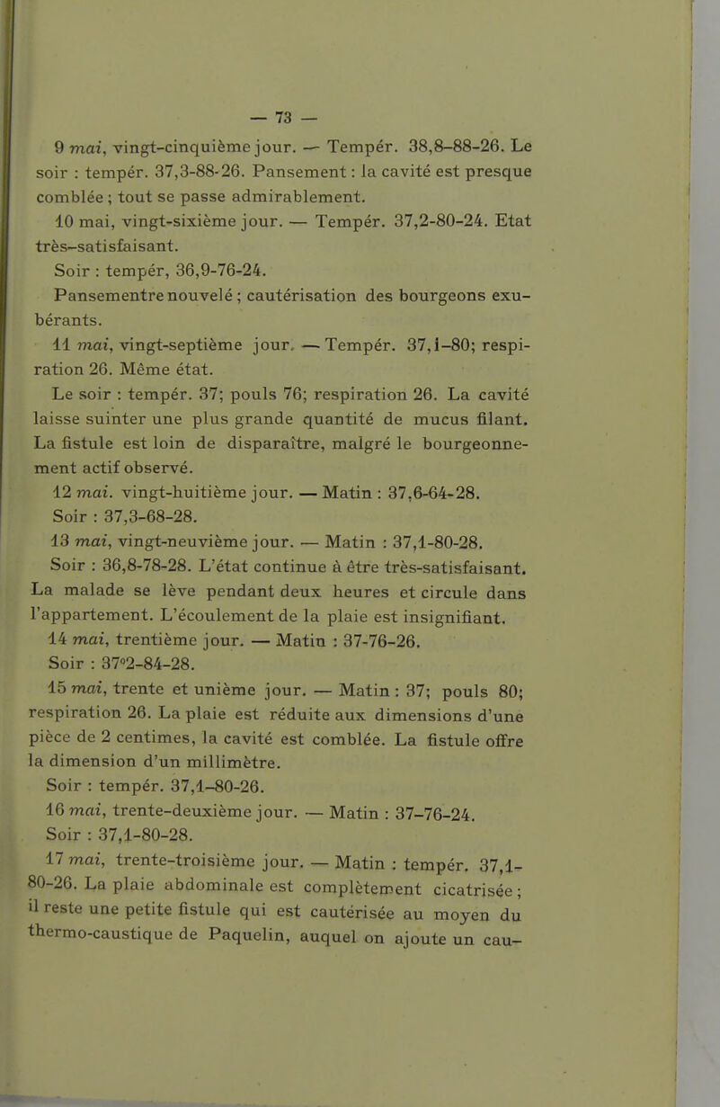 9 mai, vingt-cinquième jour. — Tempér. 38,8-88-26. Le soir : tempér. 37,3-88-26. Pansement : la cavité est presque comblée ; tout se passe admirablement. 10 mai, vingt-sixième jour. — Tempér, 37,2-80-24. Etat tr è s-sati sfa i s ant. Soir : tempér, 36,9-76-24. Pansementrenouvelé ; cautérisation des bourgeons exu- bérants. 11 mai, vingt-septième jour, —Tempér. 37,1-80; respi- ration 26. Même état. Le soir : tempér. 37; pouls 76; respiration 26. La cavité laisse suinter une plus grande quantité de mucus filant. La fistule est loin de disparaître, malgré le bourgeonne- ment actif observé. 12 mai. vingt-huitième jour. — Matin : 37,6-64-28. Soir : 37,3-68-28. 13 mai, vingt-neuvième jour. — Matin : 37,1-80-28. Soir : 36,8-78-28. L'état continue à être très-satisfaisant. La malade se lève pendant deux heures et circule dans l'appartement. L'écoulement de la plaie est insignifiant. 14 mai, trentième jour. — Matin : 37-76-26. Soir : 37°2-84-28. 15 mai, trente et unième jour. — Matin: 37; pouls 80; respiration 26. La plaie est réduite aux dimensions d'une pièce de 2 centimes, la cavité est comblée. La fistule offre la dimension d'un millimètre. Soir : tempér. 37,1-80-26. 16 mai, trente-deuxième jour. — Matin : 37-76-24. Soir : 37,1-80-28. 17 mai, trente-troisième jour, — Matin : tempér. 37,1- 80-26. La plaie abdominale est complètement cicatrisée ; il reste une petite fistule qui est cautérisée au moyen du thermo-caustique de Paquelin, auquel on ajoute un eau-