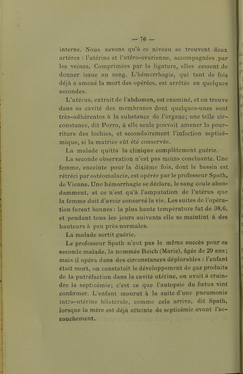 interne. Nous savons qu'à ce niveau se trouvent deux artères : l'utérine et l'utéro-ovarienne, accompagnées .par les veines. Comprimées par la ligature, elles cessent de donner issue au sang. L'hémorrhagie, qui tant de fois déjà a amené la mort des opérées, est arrêtée en quelques secondes. L'utérus, extrait de l'abdomen, est examiné, et on trouve dans sa cavité des membranes dont quelques-unes sont très-adhérentes à la substance de l'organe ; une telle cir- constance, dit Porro, à elle seule pouvait amener la pour- riture des lochies, et secondairement l'infection septicé- mique, si la matrice eût été conservée. La malade quitta la clinique complètement guérie. La seconde observation n'est pas moins concluante. Une femme, enceinte pour la dixième fois, dont le bassin est rétréci par ostéomalacie, est opérée par le professeur Spath, devienne. Une hémorrhagie se déclare, le sang coule abon- damment, et ce n'est qu'à l'amputation de l'utérus que la femme doit d'avoir conservé la vie. Les suites de l'opéra- tion furent bonnes : la plus haute température fut de 38,6, et pendant tous les jours suivants elle se maintint à des hauteurs à peu près normales. La malade sortit guérie. Le professeur Spath n'eut pas le même succès pour sa seconde malade, la nommée Reich (Marie), âgée de 29 ans ; mais il opéra dans des circonstances déplorables : l'enfant était mort, on constatait le développement de gaz produits de la putréfaction dans la cavité utérine, on avait à crain- dre la septicémie; c'est ce que l'autopsie du fœtus vint confirmer. L'enfant mourut à la suite d'une pneumonie intra-utérine bilatérale, comme cela arrive, dit Spath, lorsque la mère est déjà atteinte de septicémie avant l'ac- couchement.