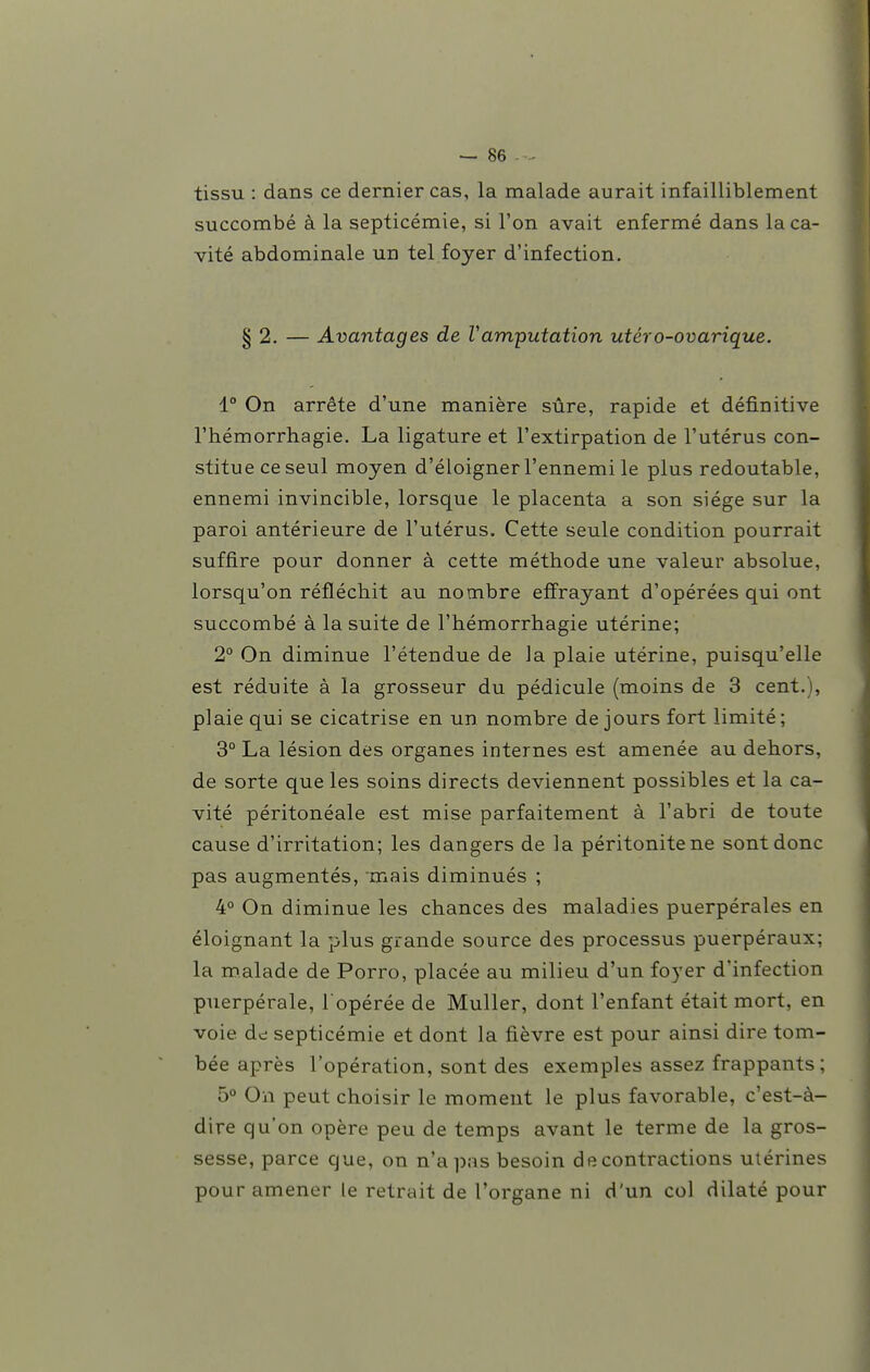 tissu : dans ce dernier cas, la malade aurait infailliblement succombé à la septicémie, si l'on avait enfermé dans la ca- vité abdominale un tel foyer d'infection. § 2. — Avantages de Vamputation utéro-ovarique. 1° On arrête d'une manière sûre, rapide et définitive l'hémorrhagie. La ligature et l'extirpation de l'utérus con- stitue ce seul moyen d'éloigner l'ennemi le plus redoutable, ennemi invincible, lorsque le placenta a son siège sur la paroi antérieure de l'utérus. Cette seule condition pourrait suffire pour donner à cette méthode une valeur absolue, lorsqu'on réfléchit au nombre efi'rayant d'opérées qui ont succombé à la suite de l'hémorrhagie utérine; 2° On diminue l'étendue de la plaie utérine, puisqu'elle est réduite à la grosseur du pédicule (moins de 3 cent.), plaie qui se cicatrise en un nombre de jours fort limité; 3° La lésion des organes internes est amenée au dehors, de sorte que les soins directs deviennent possibles et la ca- vité péritonéale est mise parfaitement à l'abri de toute cause d'irritation; les dangers de la péritonite ne sont donc pas augmentés, mais diminués ; 4° On diminue les chances des maladies puerpérales en éloignant la plus grande source des processus puerpéraux; la malade de Porro, placée au milieu d'un foyer d'infection puerpérale, l opérée de Muller, dont l'enfant était mort, en voie dd septicémie et dont la fièvre est pour ainsi dire tom- bée après l'opération, sont des exemples assez frappants ; b° On peut choisir le moment le plus favorable, c'est-à- dire qu'on opère peu de temps avant le terme de la gros- sesse, parce que, on n'a pas besoin de contractions utérines pour amener le retrait de l'organe ni d'un col dilaté pour