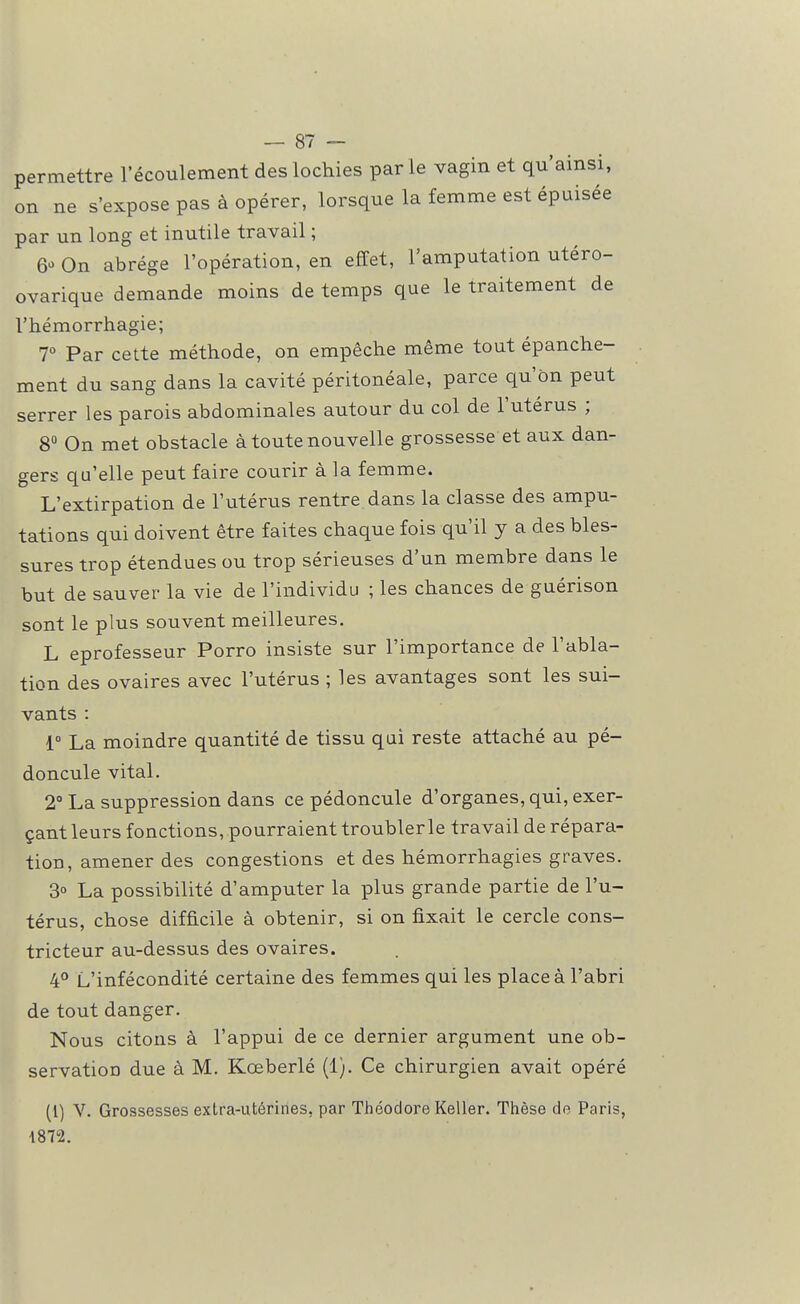 — 87 — permettre l'écoulement des lochies par le vagin et qu'ainsi, on ne s'expose pas à opérer, lorsque la femme est épuisée par un long et inutile travail ; 6» On abrège l'opération, en effet, l'amputation utéro- ovarique demande moins de temps que le traitement de l'hémorrhagie; T Par cette méthode, on empêche même tout épanche- ment du sang dans la cavité péritonéale, parce qu'on peut serrer les parois abdominales autour du col de l'utérus ; 8° On met obstacle à toute nouvelle grossesse et aux dan- gers qu'elle peut faire courir à la femme. L'extirpation de l'utérus rentre, dans la classe des ampu- tations qui doivent être faites chaque fois qu'il y a des bles- sures trop étendues ou trop sérieuses d'un membre dans le but de sauver la vie de l'individu ; les chances de guérison sont le plus souvent meilleures. L eprofesseur Porro insiste sur l'importance de l'abla- tion des ovaires avec l'utérus ; les avantages sont les sui- vants : 1° La moindre quantité de tissu qui reste attaché au pé- doncule vital. 2° La suppression dans ce pédoncule d'organes, qui, exer- çant leurs fonctions, pourraient troublerle travail de répara- tion, amener des congestions et des hémorrhagies graves. 3° La possibilité d'amputer la plus grande partie de l'u- térus, chose difficile à obtenir, si on fixait le cercle cons- tricteur au-dessus des ovaires. 4° L'infécondité certaine des femmes qui les place à l'abri de tout danger. Nous citons à l'appui de ce dernier argument une ob- servation due à M. Kœberlé (1). Ce chirurgien avait opéré (1) V. Grossesses extra-utérines, par Théodore Keller. Thèse de Paris, 1872.