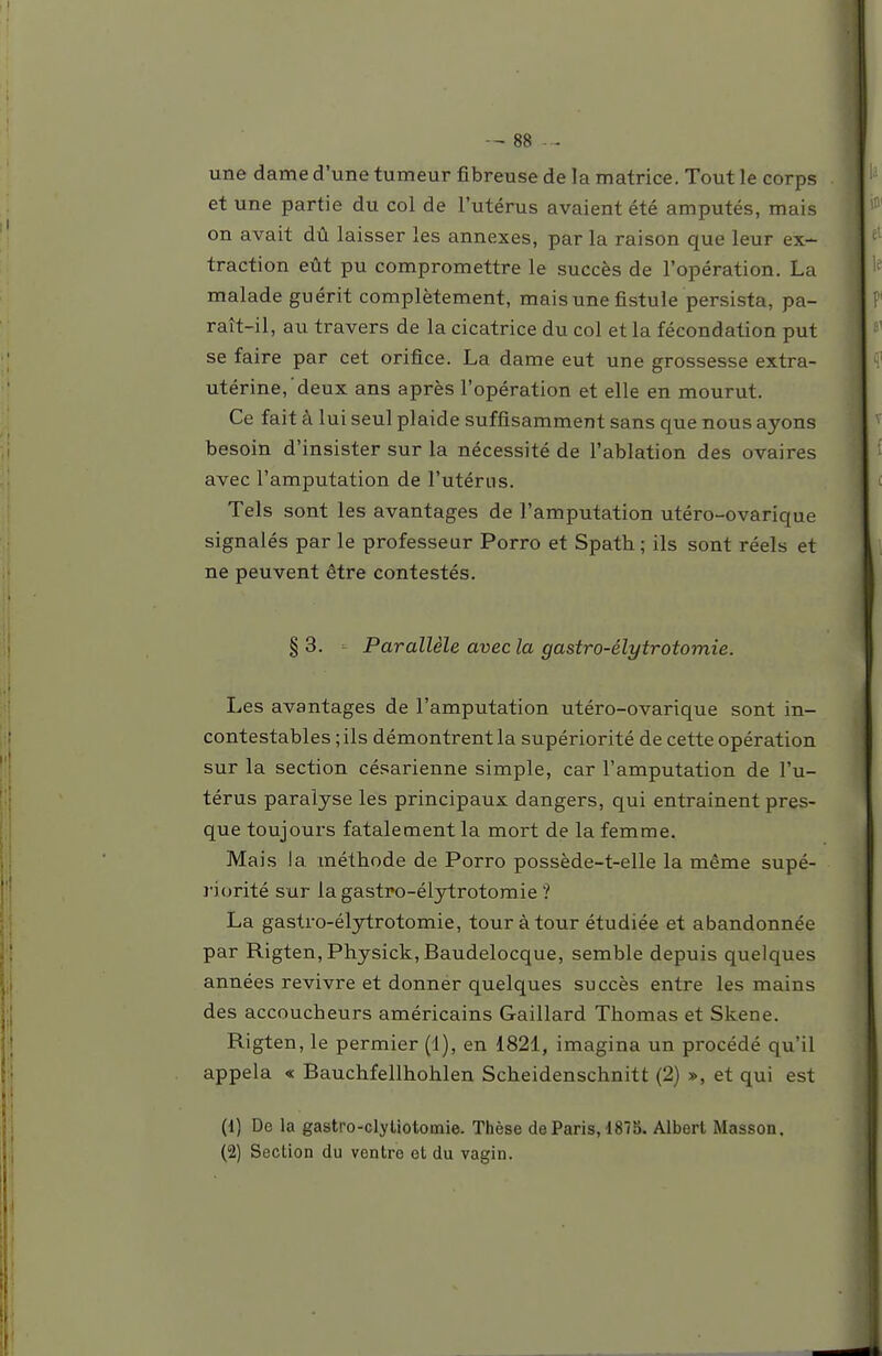 une dame d'une tumeur fibreuse de la matrice. Tout le corps et une partie du col de l'utérus avaient été amputés, mais on avait dû laisser les annexes, par la raison que leur ex- traction eût pu compromettre le succès de l'opération. La malade guérit complètement, mais une fistule persista, pa- raît-il, au travers de la cicatrice du col et la fécondation put se faire par cet orifice. La dame eut une grossesse extra- utérine, deux ans après l'opération et elle en mourut. Ce fait à lui seul plaide suffisamment sans que nous ayons besoin d'insister sur la nécessité de l'ablation des ovaires avec l'amputation de l'utérns. Tels sont les avantages de l'amputation utéro-ovarique signalés par le professeur Porro et Spath; ils sont réels et ne peuvent être contestés. §3. Parallèle avec la gastro-élytrotomie. Les avantages de l'amputation utéro-ovarique sont in- contestables ; ils démontrent la supériorité de cette opération sur la section césarienne simple, car l'amputation de l'u- térus paralyse les principaux dangers, qui entraînent pres- que toujours fatalement la mort de la femme. Mais la méthode de Porro possède-t-elle la même supé- riorité sur la gastro-élytrotomie ? La gastro-élytrotomie, tour à tour étudiée et abandonnée par Rigten,Physick,Baudelocque, semble depuis quelques années revivre et donner quelques succès entre les mains des accoucheurs américains Gaillard Thomas et Skene. Rigten, le permier (1), en 1821, imagina un procédé qu'il appela «s Bauchfellhohlen Scheidenschnitt (2) », et qui est (1) De la gastro-dyliotomie. Thèse de Paris, 1875. Albert Masson. (2) Section du ventre et du vagin.