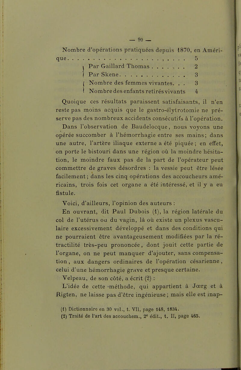 Nombre d'opérations pratiquées depuis 1870, en Améri- que , . . . . 5 i Par Gaillard Thomas 2 1 ParSkene 3 ( Nombre des femmes vivantes, . . 3 ( Nombre des enfants retirés vivants 4 Quoique ces résultats paraissent satisfaisants, il n'en reste pas moins acquis qije le gastro-élytrotomie ne pré- serve pas des nombreux accidents consécutifs à l'opération. Dans l'observation de Baudelocque, nous voyons une opérée succomber à l'hémorrhagie entre ses mains; dans une autre, l'artère iliaque externe a été piquée ; en effet, on porte le bistouri dans une région où la moindre hésita- tion, le moindre faux pas de la part de l'opérateur peut commettre de graves désordres : la vessie peut être lésée facilement ; dans les cinq opérations des accoucheurs amé- ricains, trois fois cet organe a été intéressé, et il y a eu fistule. Voici, d'ailleurs, l'opinion des auteurs : En ouvrant, dit Paul Dubois (1), la région latérale du col de l'utérus ou du vagin, là où existe un plexus vascu- laire excessivement développé et dans des conditions qui ne pourraient être avantageusement modifiées par la ré- tractilité très-peu prononcée, dont jouit cette partie de l'organe, on ne peut manquer d'ajouter, sans compensa- tion , aux dangers ordinaires de l'opération césarienne , celui d'une hémorrhagie grave et presque certaine. Velpeau, de son côté, a écrit (2) : L'idée de cette -méthode, qui appartient à Jœrg et à Rigten, ne laisse pas d'être ingénieuse; mais elle est inap- (1) Dictionnaire en 30 vol., t. VII, page 148, 1834. (2) Traité de l'art des accoucliem., 2= édit., t. II, page 465.