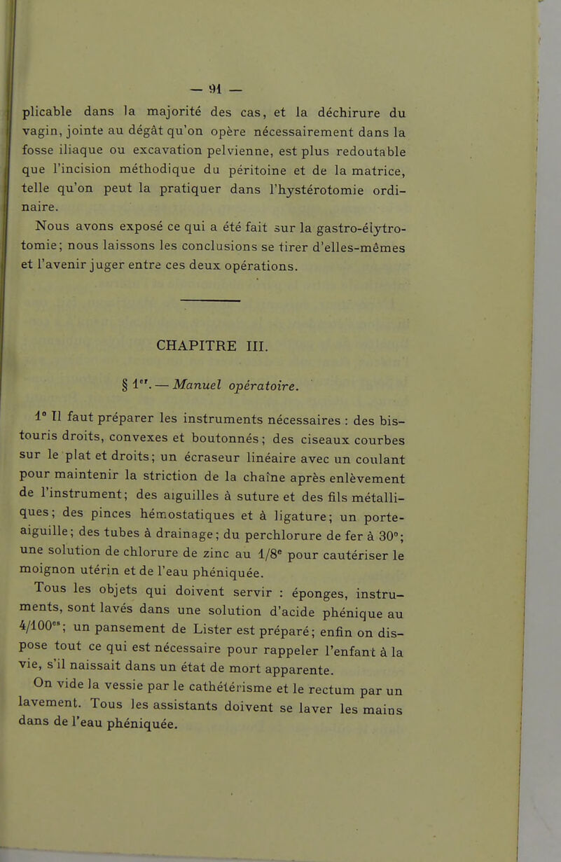 — 91 — plicable dans la majorité des cas, et la déchirure du vagin, jointe au dégât qu'on opère nécessairement dans la fosse iliaque ou excavation pelvienne, est plus redoutable que l'incision méthodique du péritoine et de la matrice, telle qu'on peut la pratiquer dans l'hystérotomie ordi- naire. Nous avons exposé ce qui a été fait sur la gastro-élytro- tomie; nous laissons les conclusions se tirer d'elles-mêmes et l'avenir juger entre ces deux opérations. CHAPITRE III. § 1. — Manuel opératoire. 1° Il faut préparer les instruments nécessaires : des bis- touris droits, convexes et boutonnés; des ciseaux courbes sur le plat et droits; un écraseur linéaire avec un coulant pour maintenir la striction de la chaîne après enlèvement de l'instrument; des aiguilles à suture et des fils métalli- ques; des pinces hémostatiques et à ligature; un porte- aiguille; des tubes à drainage; du perchlorure de fer à 30; une solution de chlorure de zinc au l/8« pour cautériser le moignon utérin et de l'eau phéniquée. Tous les objets qui doivent servir : éponges, instru- ments, sont lavés dans une solution d'acide phénique au 4/100; un pansement de Lister est préparé; enfin on dis- pose tout ce qui est nécessaire pour rappeler l'enfant à la vie, s'il naissait dans un état de mort apparente. On vide la vessie par le cathétérisme et le rectum par un lavement. Tous les assistants doivent se laver les mains dans de l'eau phéniquée.