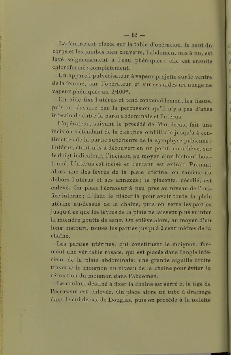 La femme est placée sur la table d'opération, le haut dn corps et les jambes bien couverts, l'abdomen, mis à nu, est lavé soigneusement à l'eau phéniquée ; elle est ensuite chloroformée complètement. Un appareil pulvérisateur à vapeur projette sur le ventre de la femme, sur l'opérateur et sur ses aides un nuage de vapeur phéniquée au 2/100. Un aide fixe l'utérus et tend convenablement les tissus, puis on s'assure par la percussion qu'il n'y a pas d'anse intestinale entre la paroi abdominale et l'utérus. L'opérateur, suivant le procédé de Mauriceau, fait une incision s'étendant de la cicatrice ombilicale jusqu'à 4 cen- timètres de la partie supé rieure de la symphyse pubienne ; l'utérus, étant mis à découvert en un point, on achève, sur le doigt indicateur, l'incision au moyen d'un bistouri bou- tonné. L'utérus est incisé et l'enfant est extrait. Prenant alors une des lèvres de la plaie utérine, on ramène au dehors l'utérus et ses annexes ; le placenta, décollé, est enlevé. On place l'écraseur à peu près au niveau de l'ori- fice interne ; il faut le placer là pour avoir toute la plaie utérine au-dessus de la chaîne, puis on serre les parties jusqu'à ce que les lèvres de la plaie ne laissent plus suinter la moindre goutte de sang. On enlève alors, au moyen d'un long bistouri, toutes les parties jusqu'à 2 centimètres de la chaîne. Les parties utérines, qui constituent le moignon, for- ment une véritable rosace, qui est placée dans l'angle infé- rieur de la plaie abdominale; une grande aiguille droite traverse le moignon au niveau de la chaîne pour éviter la rétraction du moignon dans l'abdomen. Le coulant destiné à fixer la chaîne est serré et la tige de l'écraseur est enlevée. On place alors un tube à drainage dans le cul-de-sac de Douglas, puis on procède à la toilette