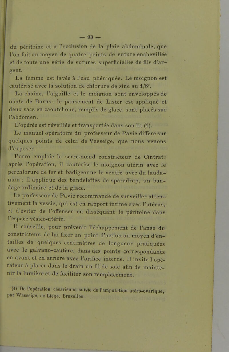 — 93 — jj du péritoine et à l'occlusion de la plaie abdominale, que l'on fait au moyen de quatre points de suture enchevillée et de toute une série de sutures superficielles de fils d'ar- gent. La femme est lavée à l'eau phéniquée. Le moignon est cautérisé avec la solution de chlorure de zinc au 1/8°. La chaîne, l'aiguille et le moignon sont enveloppés de ouate de Burns; le pansement de Lister est appliqué et deux sacs en caoutchouc, remplis de glace, sont placés sur l'abdomen. L'opérée est réveillée et transportée dans son lit (1). Le manuel opératoire du professeur de Pavie diffère sur quelques points de celui de Vasseige, que nous venons d'exposer. Porro emploie le serre-nœud constricteur de Cintrât; après l'opération, il cautérise le moignon utérin avec le perchlorure de fer et badigeonne le ventre avec du lauda- - num ; il applique des bandelettes de sparadrap, un ban- dage ordinaire et de la glace. Le professeur de Pavie recommande de surveiller atten- tivement la vessie, qui est en rapport intime avec l'utérus, et d'éviter de l'oflFenser en disséquant le péritoine dans l'espace vésico-utérin. Il conseille, pour prévenir l'échappement de l'anse du constricteur, de lui fixer un point d'action au moyen d'en- tailles de quelques centimètres de longueur pratiquées avec le galvano-cautère, dans des points correspondants en avant et en arrière avec l'orifice interne. 11 invite l'opé- rateur à placer dans le drain un fil de soie afin de mainte- nir la lumière et de faciliter son remplacement. (1) De l'opération césarienne suivie de l'amputation utéro-ovarique, par Wasseigô, de Liège. Bruxelles.