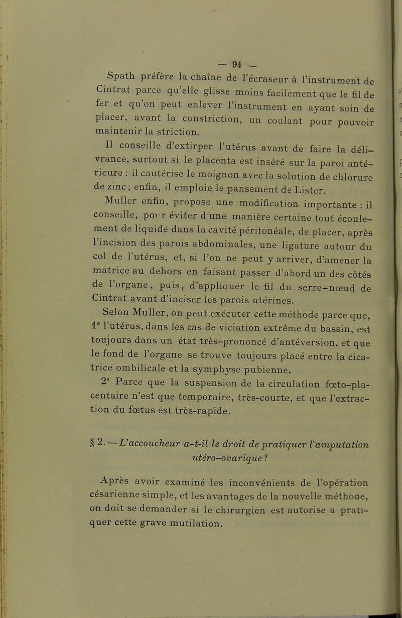 Spath préfère la chaîne de l'écraseur à l'instrument de Cintrât parce qu'elle glisse moins facilement que le fil de fer et qu'on peut enlever l'instrument en ayant soin de placer, avant la constriction, un coulant pour pouvoir maintenir la striction. Il conseille d'extirper l'utérus avant de faire la déli- vrance, surtout si le placenta est inséré sur la paroi anté- rieure : il cautérise le moignon avec la solution de chlorure de zinc; enfin, il emploie le pansement de Lister. Muller enfin, propose une modification importante: il conseille, poi r éviter d'une manière certaine tout écoule- ment de liquide dans la cavité péritonéale, de placer, après l'incision des parois abdominales, une ligature autour du col de l'utérus, et, si l'on ne peut y arriver, d'amener la matrice au dehors en faisant passer d'abord un des côtés de l'organe, puis, d'appliquer le fil du serre-nœud de Cintrât avant d'inciser les parois utérines. Selon Muller, on peut exécuter cette méthode parce que, 1° l'utérus, dans les cas de viciation extrême du bassin, est toujours dans un état très-prononcé d'antéversion, et que le fond de l'organe se trouve toujours placé entre la cica- trice ombilicale et la symphyse pubienne. 2° Parce que la suspension de la circulation fœto-pla- centaire n'est que temporaire, très-courte, et que l'extrac- tion du fœtus est très-rapide. § 2.—L'accoucheur a-t-il le droit de pratiquer Vamputation utéro-ovarique 1 Après avoir examiné les inconvénients de l'opération césarienne simple, et les avantages de la nouvelle méthoae, on doit se demander si le chirurgien est autorise a prati- quer cette grave mutilation.