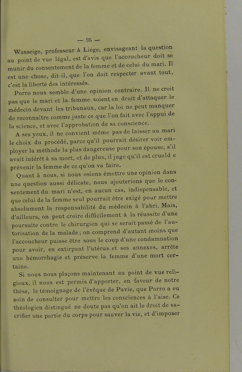 Wasseige, professeur à Liège, envisageant la question au point de vue légal, est d'avis que l'accoucheur doit se munir du consentement de la femme et de celui du mari. II est une chose, dit-il, que l'on doit respecter avant tout, c'est la liberté des intéressés. Porro nous semble d'une opinion contraire. Il ne croit pas que le mari et la femme soient en droit d'attaquer le médecin devant les tribunaux, car la loi ne peut manquer de reconnaître comme juste ce que l'on fait avec l'appui de la science, et avec l'approbation de sa conscience. A ses yeux, il ne convient même pas de laisser au man le choix du procédé, parce qu'il pourrait désirer voir em- ployer la méthode la plus dangereuse pour son épouse, s il avait intérêt à sa mort, et de plus, il juge qu'il est crueld e prévenir la femme de ce qu'on va faire. Quant à nous, si nous osions émettre une opinion dans une question aussi délicate, nous ajouterions que le con-. sentement du mari n'est, en aucun cas, indispensable, et que celui de la femme seul pourrait être exigé pour mettre absolument la responsabilité du médecin à l'abri. Mais, d'ailleurs, on peut croire difficilement à la réussite d'une poursuite contre le chirurgien qui se serait passé de l'au- torisation de la malade ; on comprend d'autant moins que l'accoucheur puisse être sous le coup d'une condamnation pour avoir, en extirpant l'utérus et ses annexes, arrête une hémorrhagie et préserve la femme d'une mort cer- taine. Si nous nous plaçons maintenant au point de vue reli- gieux, il nous est permis d'apporter, en faveur de notre thèse, le témoignage de l'évêque de Pavie, que Porro a eu soin de consulter pour mettre les consciences à l'aise. Ce théologien distingué ne doute pas qu'on ait le droit de sa- crifier une partie du corps pour sauver la vie, et d'imposer