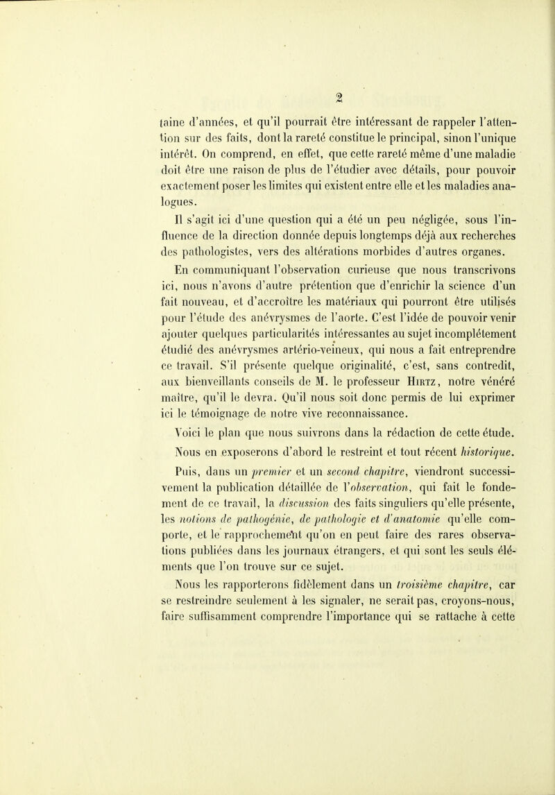 % taine d'années, et qu'il pourrait être intéressant de rappeler l'atten- tion sur des faits, dont la rareté constitue le principal, sinon l'unique intérêt. On comprend, en effet, que cette rareté même d'une maladie doit être une raison de plus de l'étudier avec détails, pour pouvoir exactement poser les limites qui existent entre elle et les maladies ana- logues. Il s'agit ici d'une question qui a été un peu négligée, sous l'in- fluence de la direction donnée depuis longtemps déjà aux recherches des pathologistes, vers des altérations morbides d'autres organes. En communiquant l'observation curieuse que nous transcrivons ici, nous n'avons d'autre prétention que d'enrichir la science d'un fait nouveau, et d'accroitre les matériaux qui pourront être utilisés pour l'étude des anévrysmes de l'aorte. C'est l'idée de pouvoir venir ajouter quelques particularités intéressantes au sujet incomplètement étudié des anévrysmes artério-veineux, qui nous a fait entreprendre ce travail. S'il présente quelque originahté, c'est, sans contredit, aux bienveillants conseils de M. le professeur Hirtz , notre vénéré maître, qu'il le devra. Qu'il nous soit donc permis de lui exprimer ici le témoignage de notre vive reconnaissance. Voici le plan que nous suivrons dans la rédaction de cette étude. Nous en exposerons d'abord le restreint et tout récent historique. Puis, dans un premier et un second chapitre, viendront successi- vement la publication détaillée de Y observation, qui fait le fonde- ment de ce travail, la discussion des faits singuliers qu'elle présente, les notions de pathogénie, de pathologie et d'anatomie qu'elle com- porte, et le rapprochemeVit qu'on en peut faire des rares observa- tions pubhées dans les journaux étrangers, et qui sont les seuls élé- ments que l'on trouve sur ce sujet. Nous les rapporterons fidèlement dans un troisième chapitre, car se restreindre seulement à les signaler, ne serait pas, croyons-nous, faire suiTisamment comprendre l'importance qui se rattache à cette