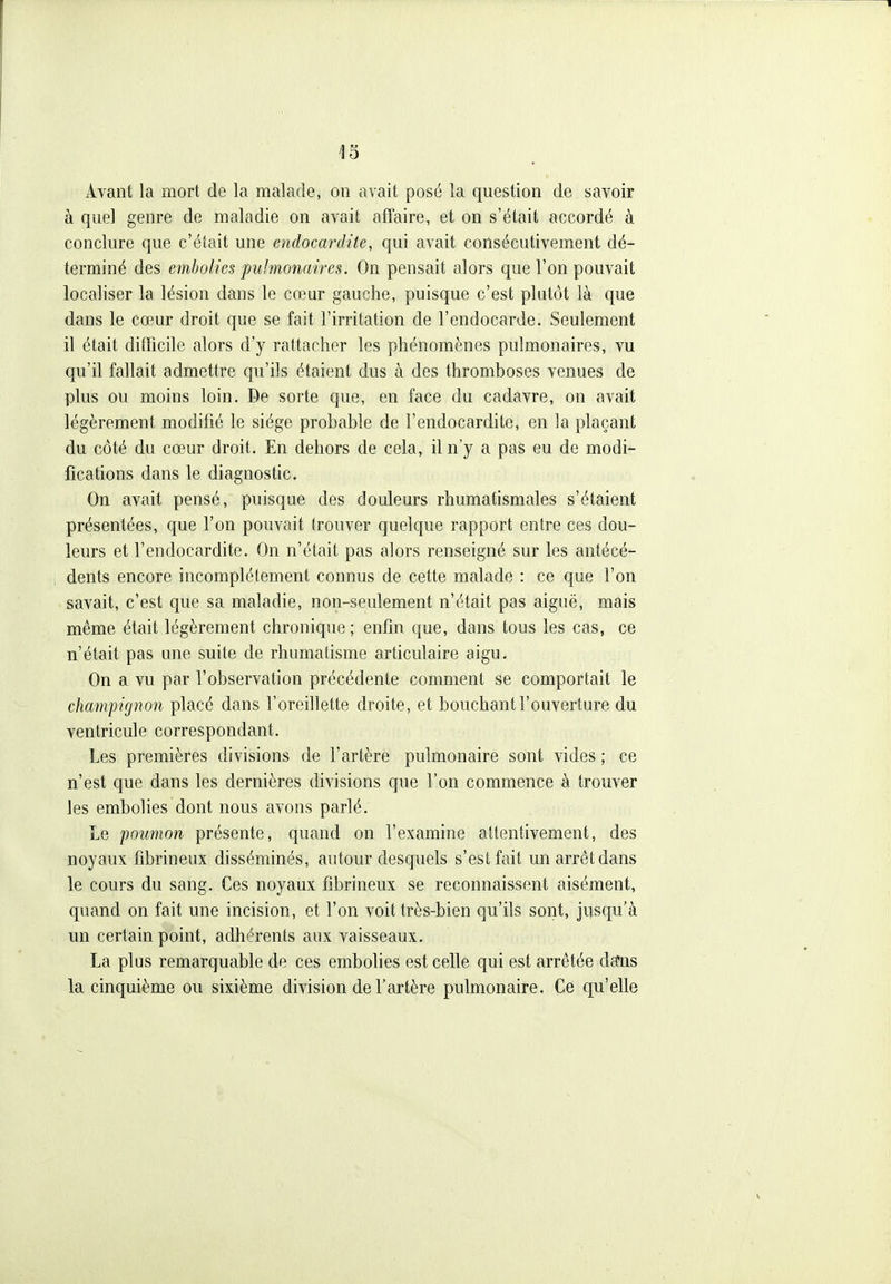 Avant la mort de la malade, on avait posé la question de savoir à quel genre de maladie on avait affaire, et on s'était accordé à conclure que c'était une endocardite, qui avait consécutivement dé- terminé des embolies pulmonaires. On pensait alors que l'on pouvait localiser la lésion dans le cœur gauche, puisque c'est plutôt là que dans le cœur droit que se fait l'irritation de l'endocarde. Seulement il était difficile alors d'y rattacher les phénomènes pulmonaires, vu qu'il fallait admettre qu'ils étaient dus à des thromboses venues de plus ou moins loin. De sorte que, en face du cadavre, on avait légèrement modifié le siège probable de l'endocardite, en la plaçant du côté du cœur droit. En dehors de cela, il n'y a pas eu de modi- fications dans le diagnostic. On avait pensé, puisque des douleurs rhumatismales s'étaient présentées, que l'on pouvait trouver quelque rapport entre ces dou- leurs et l'endocardite. On n'était pas alors renseigné sur les antécé- dents encore incomplètement connus de cette malade : ce que l'on savait, c'est que sa maladie, non-seulement n'était pas aiguë, mais même était légèrement chronique ; enfin que, dans tous les cas, ce n'était pas une suite de rhumatisme articulaire aigu. On a vu par l'observation précédente comment se comportait le champignon placé dans l'oreillette droite, et bouchant l'ouverture du ventricule correspondant. Les premières divisions de l'artère pulmonaire sont vides ; ce n'est que dans les dernières divisions que l'on commence à trouver les embolies dont nous avons parlé. Le poumon présente, quand on l'examine attentivement, des noyaux fibrineux disséminés, autour desquels s'est fait un arrêt dans le cours du sang. Ces noyaux fibrineux se reconnaissent aisément, quand on fait une incision, et l'on voit très-bien qu'ils sont, jusqu'à un certain point, adhérents aux vaisseaux. La plus remarquable de ces embolies est celle qui est arrêtée daïis la cinquième ou sixième division de l'artère pulmonaire. Ce qu'elle