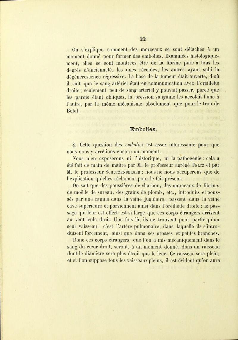 On s'explique comment des morceaux se sont détachés à un moment donné pour former des embolies. Examinées histologique- ment, elles se sont montrées être de la fibrine pure à tous les degrés d'ancienneté, les unes récentes, les autres ayant subi la dégénérescence régressive. La base de la tumeur était ouverte, d'où il suit que le sang artériel était en communication avec l'oreillette droite ; seulement peu de sang artériel y pouvait passer, parce que les parois étant obliques, la pression sanguine les accolait l'une à l'autre, par le même mécanisme absolument que pour le trou de Botal. Embolies. §. Cette question des embolies est assez intéressante pour que nous nous y arrêtions encore un moment. Nous n'en exposerons ni l'historique, ni la pathogénie : cela a été fait de main de maître par M. le professeur agrégé Feltz et par M. le professeur Schutzenberger ; nous ne nous occuperons que de l'explication qu'elles réclament pour le fait présent. On sait que des poussières de charbon, des morceaux de fibrine, de moelle de sureau, des grains de plomb, etc., introduits et pous- sés par une canule dans la veine jugulaire, passent dans la veine cave supérieure et parviennent ainsi dans l'oreillette droite : le pas- sage qui leur est offert est si large que ces corps étrangers arrivent au ventricule droit. Une fois là, ils ne trouvent pour partir qu'un seul vaisseau : c'est l'artère pulmonaire, dans laquelle ils s'intro- duisent forcément, ainsi que dans ses grosses et petites branches. Donc ces corps étrangers, que l'on a mis mécaniquement dans le sang du cœur droit, seront, à un moment donné, dans un vaisseau dont le diamètre sera plus étroit que le leur. Ce vaisseau sera plein, et si l'on suppose tous les vaisseaux pleins, il est évident qu'on aura