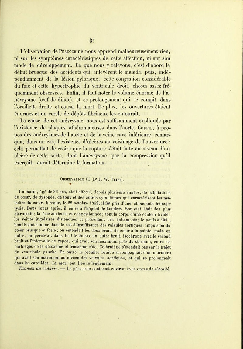 L'observation de Peacock ne nous apprend malheureusement rien, ni sur les symptômes- caractéristiques de cette affection, ni sur son mode de développement. Ce que nous y relevons, c'est d'abord le début brusque des accidents qui enlevèrent le malade, puis, indé- pendamment de la lésion pylorique, cette congestion considérable du foie et cette hypertrophie du ventricule droit, choses assez fré- quemment observées. Enfin, il faut noter le volume énorme de l'a- névrysme (œuf de dinde), et ce prolongement qui se rompit dans l'oreillette droite et causa la mort. De plus, les ouvertures étaient énormes et un cercle de dépôts fibrineux les entourait. La cause de cet anévrysme nous est sufTisamment expliquée par l'existence de plaques athéromateuses dans l'aorte. Goupil, à pro- pos des anévrysmesde l'aorte et de la veine cave inférieure, remar- qua, dans un cas, l'existence d'ulcères au voisinage de l'ouverture : cela permettait de croire que la rupture s'était faite au niveau d'un ulcère de cette sorte, dont l'anévrysme, par la compression qu'il exerçait, aurait déterminé la formation. Observation VI (D'J. W. Tripe). Un marin, âgé de 36 ans, était affecté, depuis plusieurs années, de palpitations de cœur, de dyspnée, de toux et des autres symptômes qui caractérisent les ma- ladies du cœur, lorsque, le 28 octobre 1842, il fut pris d'une abondante hémop- tysie. Deux jours après, il entra à l'hôpital de Londres. Son état était des plus alarmants ; la face anxieuse et congestionnée ; tout le corps d'une couleur livide ; les veines jugulaires distendues et présentant des battements; le pouls à 100°, bondissant comme dans le cas d'insuffisance des valvules aorliques; impulsion du cœur brusque et forte ; on entendait les deux bruits du cœur à la pointe, mais, en outre, on percevait dans tout le thorax un autre bruit, isochrone avec le second bruit et l'intervalle de repos, qui avait son maximum près du sternum, entre les cartilages de la deuxième et troisième côte. Ce bruit ne s'étendait pas sur le trajet du ventricule gauche. En outre, le premier bruit s'accompagnait d'un murmure qui avait son maximum au niveau des valvules aortiques, et qui se prolongeait dans les carotides. La mort eut lieu le lendemain. Examen du cadavre. — Le péricarde contenait environ trois onces de sérosité.