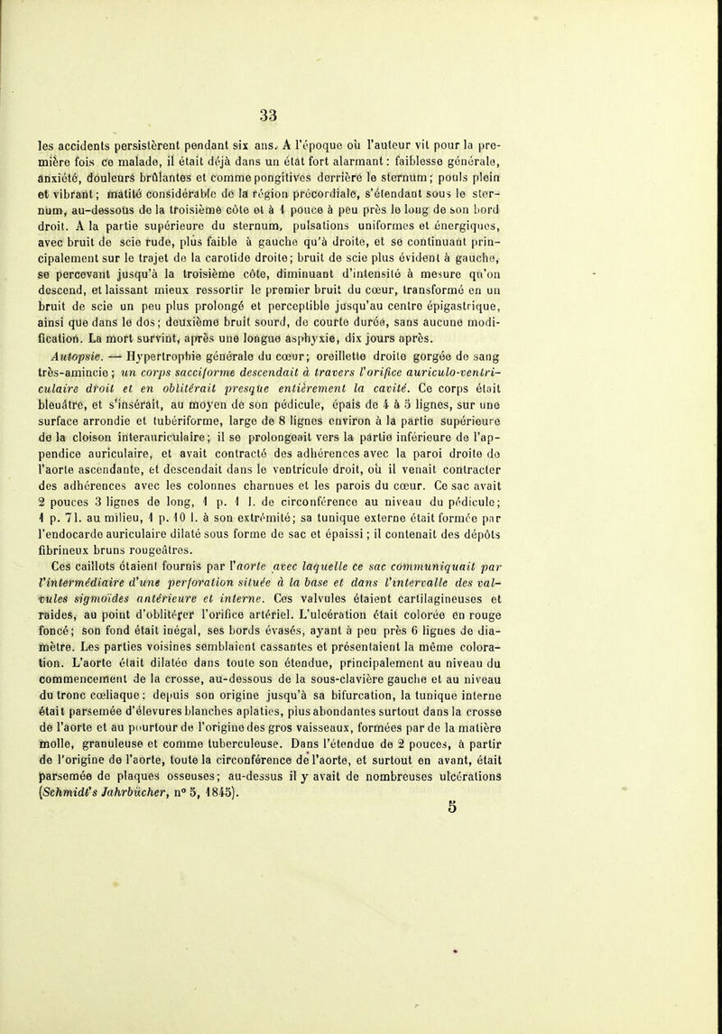 les accidents persistèrent pendant six ans.. A l'époque où l'auteur vil pour la pre- mière fois Ce malade, il était déjà dans un étât fort alarmant : faiblesse générale, ânxiété, dôuleuré brûlantes et commepongitives derrière le sternum; pouls plein et vibrant; mâtité considérable de la région prôcordiale, s'étendant sous le sler- ni^tn^ au-dessotis de la troisièmô côte et à 1 pouce à peu près le long de son bord droit. A la partie supérieure du sternum, pulsations uniformes et énergiques, avec bruit de scie rude, plus faible à gauche qu'à droite, et se continuant prin- cipalement sur le trajet de la carotide droite; bruit de scie plus évident à gauche, se percevant jusqu'à la troisième côte, diminuant d'intensité à mesure qu'on descend, et laissant mieux ressortir le premier bruit du cœur, transformé en un bruit de scie un peu plus prolongé et perceptible jusqu'au centre épigastrique, ainsi que dans le dos; deuxième bruit sourd, de courte durée, sans aucune modi- fication. La mort survint, après une longue asphyxie, dix jours après. Autopsie. — Hypertrophie générale du cœur; oreillette droite gorgée de sang très-amincie ; un corps sacciforme descendait à travers l'orifice auriculo-venLri- culaire droit et en oblitérait presque entièrement la cavité. Ce corps était bleuâtre, et s'insérait, au moyen de son pédicule, épais de 4 à 5 lignes, sur une surface arrondie et tubériforme, large de 8 lignes environ à la partie supérieure de la cloison initerauriculaire; il se prolongeait vers la partie inférieure de l'ap- pendice auriculaire, et avait contracté des adhérences avec la paroi droite do l'aorte ascendante, et descendait dans le ventricule droit, oii il venait contracter des adhérences avec les colonnes charnues et les parois du cœur. Ce sac avait 2 pouces 3 lignes de long, i p. 1 i. de circonférence au niveau du pédicule; 4 p. 71. au milieu, 1 p. 10 1. à son extrémité; sa tunique externe était formée par l'endocarde auriculaire dilaté sous forme de sac et épaissi ; il contenait des dépôts fibrineux bruns rougeâlres. Ces caillots étaient fournis par Yaorte avec laquelle ce sac communiquait par Vintermédiaire d'une perforation située à la base et dans Vintervalle des val- vules sigmoïdes antérieure et interne. Ces valvules étaient cartilagineuses et raides, au point d'oblitérer l'orifice artériel. L'ulcération était colorée en rouge foncé; son fond était inégal, ses bords évasés, ayant à peu près 6 ligues de dia- mètre. Les parties voisines semblaient cassantes et présentaient la même colora- tion. L'aorte était dilatée dans toute son étendue, principalement au niveau du commencement de la crosse, au-dessous de la sous-clavière gauche et au niveau du tronc cœHaque : depuis son origine jusqu'à sa bifurcation, la tunique interne était parsemée d'élevures blanches aplaties, plus abondantes surtout dans la crosse dè l'aorte et au pourtour de l'origine des gros vaisseaux, formées par de la matière inolle, granuleuse et comme tuberculeuse. Dans l'étendue de 2 pouces, à partir de l'origine de l'aorte, toute la circonférence de l'aorte, et surtout en avant, était parsemée de plaques osseuses; au-dessus il y avait de nombreuses ulcérations [Schmidl's Jahrbiicher, n 5, 1845).