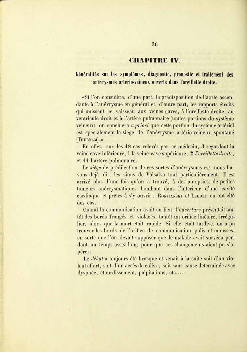 CHAPITRE IV. Généralités sur les symptômes, diagnostic, pronostic et traitement des anévrysmes artério-veineux onverts dans l'oreillette droite. «Si l'on considère, d'une part, la prédisposition de l'aorte ascen- dante à l'anévrysme en général et, d'autre part, les rapports étroits qui unissent ce vaisseau aux veines caves, à l'oreillette droite, au ventricule droit et à l'artère pulmonaire (toutes portions du système veineux), on concluera a priori que cette portion du système artériel est spécialement le siège de l'anévrysme artério-veineux spontané (Thurnam).» En effet, sur les 18 cas relevés par ce médecin, 3 regardent la veine cave inférieure, 1 la veine cave supérieure, 2 l'oreillette droite, et 11 l'artère pulmonaire. Le siège de prédilection de ces sortes d'anévrysmes est, nous l'a- vons déjà dit, les sinus de Valsalva tout particulièrement. Il est arrivé plus d'une fois qu'on a trouvé, à des autopsies, de petites tumeurs anévrysmatiques bombant dans l'intérieur d'une cavité cardiaque et prêtes à s'y ouvrir ; Rokitànski et Leudet en ont cité des cas. Quand la communication avait eu lieu, Vouverture présentait tan- tôt des bords frangés et violacés, tantôt un orifice linéaire, irrégu- lier, alors que la mort était rapide. Si elle était tardive, on a pu trouver les bords de l'orifice de communication polis et mousses, en sorte que l'on devait supposer que le malade avait survécu pen- dant un temps assez long pour que ces changements aient pu s'o- pérer. Le début a toujours été brusque et venait à la suite soit d'un vio- lent effort, soit d'un accès de colère, soit sans cause déterminée avec dyspnée, étourdissement, palpitations, etc—