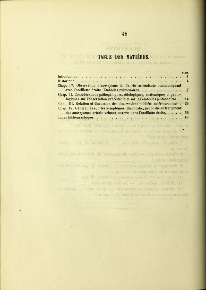 TABLE DES MATIÈRES. Pagei, InlroducUon 1 Historique 4 Chap. I'''. Observation d'anévrysme de l'aorte ascendante communiquant avec l'oreillette droite. Embolies pulmonaires 7 Chap. II. Considérations pathogéniques, étiologiques, anatomiques et patho- logiques sur l'observation précédente et sur les embolies pulmonaires. . 14 Chap. III. Relation et discussion des observations publiées antérieurement . 26 Chap. IV. Généralités sur les symptômes, diagnostic, pronostic et traitement des anévrysmes artério-veineux ouverts dans l'oreillette droite 36 Index bibliographique 40